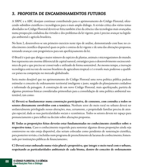 3. PROPOSTA DE ENCAMINHAMENTOS FUTUROS
     A SBPC e a ABC desejam continuar contribuindo para o aprimoramento do Código Florestal, ofere-
     cendo subsídios científicos e tecnológicos para o mais amplo diálogo. A revisão crítica dos vários temas
     abordados no Código Florestal deverá ser feita também à luz da ciência e das tecnologias mais avançadas,
     numa prospecção cuidadosa das virtudes e dos problemas da lei vigente, pois é preciso avançar na legisla-
     ção ambiental e agrícola brasileira.

     No Item 2, desenvolveu-se um primeiro exercício neste tipo de análise, demonstrando com base no co-
     nhecimento científico disponível quais os prós e contras da lei vigente e de uma das alterações propostas,
     tentando avançar com prognósticos para um aperfeiçoamento da lei.

     O Brasil é o país que abriga o maior número de espécies de plantas, animais e microrganismos do mundo.
     Isso representa um enorme diferencial de capital natural, estratégico para o desenvolvimento socioeconô-
     mico do país e que precisa ser conservado e utilizado de forma sustentável. Ao mesmo tempo, a inovação
     tecnológica está na raiz do sucesso brasileiro da agricultura tropical e é o trunfo mais poderoso a qualifi-
     car países na competição no mercado globalizado.

     Seria muito desejável que no aprimoramento do Código Florestal uma nova política pública pudesse
     estimular o conceito de ordenamento territorial inteligente e justo, surgido do planejamento cuidadoso
     e informado da paisagem. A construção de um novo Código Florestal, mais aperfeiçoado, partiria de
     algumas premissas básicas consideradas primordiais para a consolidação de uma política ambiental sus-
     tentável, tais como:

     A) Deverá se fundamentar numa construção participativa, de consenso, com consulta a todos os
     setores diretamente envolvidos com a temática. Nenhum setor do meio rural ou urbano deverá ser
     unilateralmente privilegiado nessas alterações, mas, certamente, a propriedade familiar precisa de aten-
     ção especial, dada as suas particularidades sociais e econômicas. Todos os setores devem ter espaço para
     pronunciamento e para influir na decisão sobre alterações propostas.

     B) Todas as proposições feitas deverão estar fundamentadas no conhecimento científico sobre o
     respectivo tema. Caso o conhecimento requerido para sustentar algumas dessas proposições ainda seja
     controverso ou não esteja disponível, elas seriam colocadas como pendentes de sustentação científica,
     para posterior revisão, e incluídas num programa de preenchimento de lacunas do conhecimento, fomen-
     tado por instituições públicas de financiamento;

     C) Deverá estar embasado numa visão plural e propositiva, que integre o meio rural com o urbano,
     respeitando as particularidades ambientais de cada bioma, dentro do conceito de ordenamento


88    O CÓDIGO FLORESTAL E A CIÊNCIA
      Contribuições Para o Diálogo
 