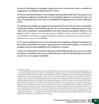 territorial e planejamento da paisagem, usando para isso os recursos mais atuais e avançados de
imageamento e modelagem computacional de terrenos;

D) Deverá estar fundamentado na visão integrada da propriedade rural, dentro da perspectiva de
sua adequação ambiental, considerando as áreas de produção agrícola, as áreas de preservação e uso
misto, incorporando para estas todas as possibilidades de Pagamentos por Serviços Ambientais
(PSA);

E) A adequação tecnológica na ocupação de áreas agrícolas deverá ser feita com base na sua aptidão,
visando potencializar a produtividade agrícola com o menor impacto ambiental possível, respei-
tando todas as limitações e particularidades locais desses sistemas de produção, inclusive as cul-
turais. O objetivo expresso nesse tema, que parece ser palatável a todas as correntes, é introduzir uma
nova inteligência tecnológica na paisagem e aperfeiçoar a justiça na otimização dos usos para aumentar a
produção sem ameaçar a sustentabilidade1;

F) O conceito principal deverá ser o da construção de uma legislação ambiental estimuladora de
boas práticas e garantidora do futuro e que proporcione, como política pública, a construção de
paisagens rurais com sustentabilidade social, ambiental e econômica;

G) Nas áreas urbanas deverá estabelecer princípios e limites diferenciados para as áreas sem ocupa-
ção humana consolidada, ao passo que os planos diretores de uso do solo municipais tratariam das
áreas de risco com ocupação consolidada.




1 Essa adequação das áreas agrícolas deverá resultar na disponibilização de áreas de menor aptidão agrícola na propriedade rural
ou na paisagem regional. Essas áreas poderão ser reocupadas com vegetação nativa. Este conceito considerará a possibilidade de
compensação do déficit de Reserva Legal fora da propriedade rural, após o restabelecimento da conectividade dos fragmentos
remanescentes da respectiva propriedade, criando assim um mecanismo eficiente de proteção dos remanescentes naturais na
paisagem regional. Apesar da baixa aptidão agrícola atual, essas áreas foram em algum momento da história de ocupação agrícola
brasileira transformada em áreas de produção, mas geralmente de pequeno retorno econômico devido ao baixo nível tecnoló-
gico, podendo ser novamente convertidas em formações naturais. Mas essa conversão deverá ter o componente econômico. A
proposta será restaurar formações naturais passíveis de manejo sustentado, como permitido hoje para a Reserva Legal, possibili-
tando um ganho econômico maior que o ganho atual dessas áreas ocupadas com agricultura pouco tecnificada. Adiciona-se aí
o uso sustentável dos produtos naturais, como madeira, fitoquímicos, sementes, plantas ornamentais, frutas nativas etc. e outros
Serviços Ecossistêmicos – como sequestro ou manutenção de estoques terrestres de carbono, proteção e produção de água, habi-
tat para polinizadores etc. –, incentivado através de taxas anuais de compensação pagas por propriedades da região com elevada
aptidão agrícola e geralmente com déficit de Reserva Legal.



                                                               Sociedade Brasileira para o Progresso da Ciência – SBPC             89
                                                                                 Academia Brasileira de Ciências – ABC
 