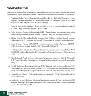 AGRADECIMENTOS
     Na elaboração deste estudo as pessoas abaixo nominadas trouxeram importantes contribuições, nas mais
     variadas formas, as quais muito acrescentaram à densidade do conteúdo técnico-cientifico do documento.

       1. Ana Luiza Coelho Netto - Geógrafa e Geomorfóloga; Dr. Sc /Katholieke Universiteit Leuven,
          Belgium; Post-Doc./University of California-Berkeley,USA; Professora Titular-IGEO/UFRJ;
          Pesquisadora 1A-CNPq e Cientista do Estado-FAPERJ.

       2. André de Souza Avelar - Geólogo e Geotécnico; M Sc. e Dr. Sc. / Programa de Engenharia Civil-
          -COPPE, UFRJ; Professor Adjunto IV- IGEO/UFRJ.

       3. André Silveira – Cientista da Computação (UFI) / Especialista em geoprocessamento e análise
          vetorial / Grupo de Modelagem de Terrenos, Centro de Ciência do Sistema Terrestre, INPE.

       4. Cláudio Cesar de Almeida Buschinelli – Embrapa Meio Ambiente; Ecólogo (Unesp); Mestrado
          em Ecologia (UFRS); Doutorado em Geografia (Universidade de Alcalá de Henares/Espanha).

       5. Daniel de Castro Victoria - (EMBRAPA – Monitoramento por Satélite); Agrônomo (ESALQ –
          USP); Mestrado em Ecologia Aplicada (USP); Doutorado CENA USP

       6. José Felipe Ribeiro (Pesquisador e Assessor da Diretoria Executiva da Embrapa); Biólogo (UNI-
          CAMP); Mestrado em Ecologia (UnB) e Doutorado em Ecologia (University of California-Davis,
          USA).

       7. Eduardo Delgado Assad – Embrapa Informática Agropecuária; Engenheiro Agrícola (Universida-
          de de Viçosa); Mestrado e Doutorado em Hidrologie Et Mathématique (Universite de Montpellier,
          França).

       8. Grasiela Rodrigues – Engenheira Ambiental (UFI) / Mestrado em Sensoriamento Remoto (UFI)
          / Doutoranda em Ciência do Sistema Terrestre (INPE) / Especialista em geoprocessamento e aná-
          lises de terreno. Grupo de Modelagem de Terrenos, Centro de Ciência do Sistema Terrestre, INPE.

       9. Heloísa Ferreira Filizolla – Embrapa Meio Ambiente, Geógrafa (PUC/SP); Doutorado em Ciên-
          cias da Terra (USP).

       10.Luis Carlos Hernani – Embrapa /Centro de Pesquisa Agropecuária do Oeste; Agrônomo (USP);
          Mestrado em Energia Nuclear na Agricultura (USP); Doutorado em Solos e Nutrição de Plantas
          (USP) e Pós-doutorado (UFRJ).



90    O CÓDIGO FLORESTAL E A CIÊNCIA
      Contribuições Para o Diálogo
 