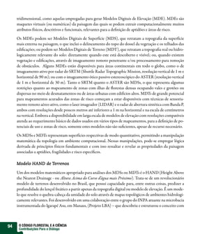 tridimensional, como aquelas empregadas para gerar Modelos Digitais de Elevação (MDE). MDEs são
     maquetes virtuais (ou numéricas) da paisagem das quais se podem extrair computacionalmente muitos
     atributos físicos, descritivos e funcionais, relevantes para a definição de aptidões e áreas de risco.

     Os MDEs podem ser Modelos Digitais de Superfície (MDS), que retratam a topografia da superfície
     mais externa na paisagem, o que inclui o delineamento do topo do dossel da vegetação e os telhados das
     edificações; ou podem ser Modelos Digitais de Terreno (MDT), que retratam a topografia real ou hidro-
     logicamente relevante do solo: diretamente quando este está descoberto e visível; ou, quando existem
     vegetação e edificações, através de imageamento remoto penetrante e/ou processamento para remoção
     de obstáculos. Alguns MDEs estão disponíveis para áreas continentais em todo o globo, como o de
     imageamento ativo por radar do SRTM (Shuttle Radar Topographic Mission, resolução vertical de 1 m e
     horizontal de 90 m); ou com o imageamento ótico passivo estereoscópico do ASTER (resolução vertical
     de 1 m e horizontal de 30 m). Tanto o SRTM quanto o ASTER são MDSs, o que representa algumas
     restrições quanto ao mapeamento de zonas com ilhas de florestas densas ocupando vales e grotões ou
     dispersas no meio de desmatamentos ou de áreas urbanas com edifícios altos. MDTs de grande potencial
     para mapeamentos acurados das zonas de risco começam a estar disponíveis com técnicas de sensoria-
     mento remoto aéreo ativo, como o laser imageador (LIDAR) e o radar de abertura sintética com Banda P,
     ambos com resoluções desde poucos metros até inferiores a 1 m na horizontal e na escala de centímetros
     na vertical. Embora a disponibilidade em larga escala de modelos de elevação com resoluções compatíveis
     atenda ao requerimento básico de dados usados em vários tipos de mapeamentos, para a definição de po-
     tenciais de uso e zonas de risco, somente estes modelos não são suficientes, apesar de recurso necessário.

     Os MDSs e MDTs representam superfícies respectivas de modo quantitativo, permitindo a manipulação
     matemática da topologia em ambiente computacional. Nessas manipulações, pode-se empregar lógica
     derivada de princípios físicos fundamentais e com isso ressaltar e revelar as propriedades da paisagem
     associadas a aptidões, fragilidades e risco específicos.

     Modelo HAND de Terrenos

     Um dos modelos matemáticos apropriado para análises dos MDSs ou MDTs é o HAND (Height Above
     the Nearest Drainage - ou Altura Acima do Curso d’água mais Próximo). Trata-se de um revolucionário
     modelo de terrenos desenvolvido no Brasil, que possui capacidade para, entre outras coisas, predizer a
     profundidade do lençol freático a partir apenas da topografia digital ou modelo de elevação. É um mode-
     lo que resolve o quebra-cabeça da umidade do solo através de mapas topológicos de ambientes hidrologi-
     camente relevantes. Foi desenvolvido em uma colaboração entre o grupo do INPA atuante na microbacia
     instrumentada do Igarapé Asu, em Manaus, (Projeto LBA) – que descobriu e estruturou o conceito com



94    O CÓDIGO FLORESTAL E A CIÊNCIA
      Contribuições Para o Diálogo
 