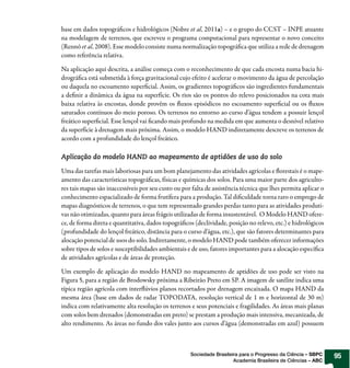 base em dados topográficos e hidrológicos (Nobre et al, 2011a) – e o grupo do CCST – INPE atuante
na modelagem de terrenos, que escreveu o programa computacional para representar o novo conceito
(Rennó et al, 2008). Esse modelo consiste numa normalização topográfica que utiliza a rede de drenagem
como referência relativa.

Na aplicação aqui descrita, a análise começa com o reconhecimento de que cada encosta numa bacia hi-
drográfica está submetida à força gravitacional cujo efeito é acelerar o movimento da água de percolação
ou daquela no escoamento superficial. Assim, os gradientes topográficos são ingredientes fundamentais
a definir a dinâmica da água na superfície. Os rios são os pontos do relevo posicionados na cota mais
baixa relativa às encostas, donde provêm os fluxos episódicos no escoamento superficial ou os fluxos
saturados contínuos do meio poroso. Os terrenos no entorno ao curso d’água tendem a possuir lençol
freático superficial. Esse lençol vai ficando mais profundo na medida em que aumenta o desnível relativo
da superfície à drenagem mais próxima. Assim, o modelo HAND indiretamente descreve os terrenos de
acordo com a profundidade do lençol freático.

Aplicação do modelo HAND ao mapeamento de aptidões de uso do solo

Uma das tarefas mais laboriosas para um bom planejamento das atividades agrícolas e florestais é o mape-
amento das características topográficas, físicas e químicas dos solos. Para uma maior parte dos agriculto-
res tais mapas são inaccessíveis por seu custo ou por falta de assistência técnica que lhes permita aplicar o
conhecimento espacializado de forma frutífera para a produção. Tal dificuldade torna raro o emprego de
mapas diagnósticos de terrenos, o que tem representado grandes perdas tanto para as atividades produti-
vas não otimizadas, quanto para áreas frágeis utilizadas de forma insustentável. O Modelo HAND ofere-
ce, de forma direta e quantitativa, dados topográficos (declividade, posição no relevo, etc.) e hidrológicos
(profundidade do lençol freático, distância para o curso d’água, etc.), que são fatores determinantes para
alocação potencial de usos do solo. Indiretamente, o modelo HAND pode também oferecer informações
sobre tipos de solos e susceptibilidades ambientais e de uso, fatores importantes para a alocação específica
de atividades agrícolas e de áreas de proteção.

Um exemplo de aplicação do modelo HAND no mapeamento de aptidões de uso pode ser visto na
Figura 5, para a região de Brodowsky próxima a Ribeirão Preto em SP. A imagem de satélite indica uma
típica região agrícola com interflúvios planos recortados por drenagem encaixada. O mapa HAND da
mesma área (base em dados de radar TOPODATA, resolução vertical de 1 m e horizontal de 30 m)
indica com relativamente alta resolução os terrenos e seus potenciais e fragilidades. As áreas mais planas
com solos bem drenados (demonstradas em preto) se prestam a produção mais intensiva, mecanizada, de
alto rendimento. As áreas no fundo dos vales junto aos cursos d’água (demonstradas em azul) possuem



                                                     Sociedade Brasileira para o Progresso da Ciência – SBPC    95
                                                                       Academia Brasileira de Ciências – ABC
 