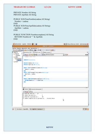 TRABAJO DE GAMBAS                12/11/09    KENNY LOOR

PRIVATE Nombre AS String
PRIVATE Apellido AS String

PUBLIC SUB PoneNombre(cadena AS String)
 Nombre = cadena
END
PUBLIC SUB PoneApellido(cadena AS String)
 Apellido = cadena
END

PUBLIC FUNCTION Nombrecompleto() AS String
 RETURN Nombre & " " & Apellido
END




                                    KENNY
 