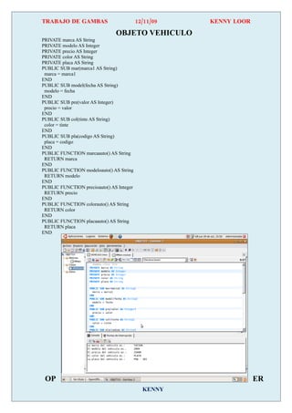 TRABAJO DE GAMBAS                         12/11/09   KENNY LOOR

                               OBJETO VEHICULO
PRIVATE marca AS String
PRIVATE modelo AS Integer
PRIVATE precio AS Integer
PRIVATE color AS String
PRIVATE placa AS String
PUBLIC SUB mar(marca1 AS String)
 marca = marca1
END
PUBLIC SUB model(fecha AS String)
 modelo = fecha
END
PUBLIC SUB pre(valor AS Integer)
 precio = valor
END
PUBLIC SUB col(tinte AS String)
 color = tinte
END
PUBLIC SUB pla(codigo AS String)
 placa = codigo
END
PUBLIC FUNCTION marcaauto() AS String
 RETURN marca
END
PUBLIC FUNCTION modeloauto() AS String
 RETURN modelo
END
PUBLIC FUNCTION precioauto() AS Integer
 RETURN precio
END
PUBLIC FUNCTION colorauto() AS String
 RETURN color
END
PUBLIC FUNCTION placaauto() AS String
 RETURN placa
END




 OP                                                               ER
                                            KENNY
 