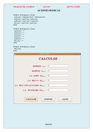TRABAJO DE GAMBAS                        12/11/09      KENNY LOOR

                                 ACIONES BÁSICAS
PUBLIC SUB Button1_Click()
 suma.text = Val(num1.text) + Val(num2.text)
 resta.text = num1.text - num2.text
 multi.text = num1.text * num2.text
 divi.text = num1.text / num2.text
END

PUBLIC SUB Button2_Click()
 num1.text = ""
 num2.text = ""
 suma.text = ""
 resta.text = ""
 multi.text = ""
 divi.text = ""
END

PUBLIC SUB Button3_Click()
 ME.Close
END




                                               KENNY
 