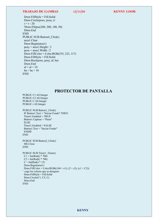 TRABAJO DE GAMBAS                             12/11/09          KENNY LOOR
 Draw.FillStyle = Fill.Solid
 Draw.Circle(posx, posy, r)
 r = r - 20
 'Draw.Ellipse(200, 200, 100, 50)
 Draw.End
END
PUBLIC SUB Button4_Click()
 area1.Clear
 Draw.Begin(area1)
 posy = area1.Height / 2
 posx = area1.Width / 2
 Draw.FillColor = Color.RGB(255, 223, 117)
 Draw.FillStyle = Fill.Solid
 Draw.Rect(posx, posy, al, ba)
 Draw.End
 al = al + 10
 ba = ba + 10
END




                             PROTECTOR DE PANTALLA
PUBLIC C1 AS Integer
PUBLIC C2 AS Integer
PUBLIC C AS Integer
PUBLIC r AS Integer

PUBLIC SUB Button1_Click()
 IF Button1.Text = "Iniciar Fondo" THEN
 Timer1.Enabled = TRUE
 Button1.Caption = "Parar"
 ELSE
 Timer1.Enabled = FALSE
 Button1.Text = "Iniciar Fondo"
 ENDIF
END

PUBLIC SUB Button2_Click()
 ME.Close
END

PUBLIC SUB Timer1_Timer()
  C1 = Int(Rnd() * 700)
  C2 = Int(Rnd() * 700)
  C = Int(Rnd() * 15)
  Draw.Begin(area1)
  Draw.FillColor = Color.RGB((160 + c1), (2 + c2), (c1 + C2))
' coge los colores que se designen
  Draw.FillStyle = Fill.Solid
  Draw.Circle(C1, C2, C)
  Draw.End
END




                                                 KENNY
 