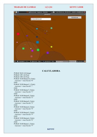 TRABAJO DE GAMBAS                 12/11/09     KENNY LOOR




                                 CALCULADORA
PUBLIC BAN AS Integer
PUBLIC OP1 AS Float
PUBLIC OP2 AS Float
PUBLIC SUB Button10_Click()
 visor.text = visor.Text & "0"
END
PUBLIC SUB Button11_Click()
 visor.text = visor.Text & "."
END
PUBLIC SUB Button7_Click()
 visor.text = visor.Text & "1"
END
PUBLIC SUB Button8_Click()
 visor.text = visor.Text & "2"
END
PUBLIC SUB Button9_Click()
 visor.text = visor.Text & "3"
END
PUBLIC SUB Button4_Click()
 visor.text = visor.Text & "4"
END
PUBLIC SUB Button5_Click()
 visor.text = visor.Text & "5"
END
PUBLIC SUB Button6_Click()
 visor.text = visor.Text & "6"
END
PUBLIC SUB Button1_Click()
 visor.text = visor.Text & "7"

                                    KENNY
 