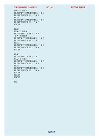 TRABAJO DE GAMBAS               12/11/09   KENNY LOOR
IF C > B THEN
PRINT "INTERMEDIO ES..: " & C
PRINT "MENOR ES..: " & B
ELSE
PRINT "INTERMEDIO ES..: " & B
PRINT "MENOR ES..: " & C
ENDIF

ELSE
IF B > C THEN
PRINT "MAYOR ES..: " & B
 IF A > C THEN
PRINT "INTERMEDIO ES..: " & A
PRINT "MENOR ES..: " & C
ELSE
PRINT "INTERMEDIO ES..: " & C
PRINT "MENOR ES..: " & A
ENDIF

ELSE
PRINT "MAYOR ES..: " & C
IF A > B THEN
PRINT "INTERMEDIO ES..: " & A
PRINT "MENOR ES..: " & B
ELSE
PRINT "INTERMEDIO ES..: " & B
PRINT "MENOR ES..: " & A
ENDIF
ENDIF
ENDIF

END




                                  KENNY
 