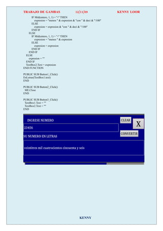TRABAJO DE GAMBAS                           12/11/09                 KENNY LOOR
      IF Mid(entero, 1, 1) = "-" THEN
         expresion = "menos " & expresion & "con " & deci & "/100"
      ELSE
         expresion = expresion & "con " & deci & "/100"
      END IF
    ELSE
      IF Mid(entero, 1, 1) = "-" THEN
         expresion = "menos " & expresion
      ELSE
         expresion = expresion
      END IF
    END IF
  ELSE
    expresion = ""
  END IF
  TextBox2.Text = expresion
END FUNCTION

PUBLIC SUB Button1_Click()
EnLetras(TextBox1.text)
END

PUBLIC SUB Button2_Click()
 ME.Close
END

PUBLIC SUB Button3_Click()
 TextBox1.Text = ""
 TextBox2.Text = ""
END




                                               KENNY
 