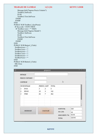 TRABAJO DE GAMBAS                        12/11/09      KENNY LOOR
     Message.Info("Ingrese Precio Unitario")
     TextBox2.SetFocus
     ELSE
    TextBox3.Text.SetFocus
  ENDIF
  ENDIF
END
PUBLIC SUB TextBox1_KeyPress()
 IF Key.code = 65293 THEN
  IF TextBox1.text = "" THEN
     Message.Info("Ingrese Detalle")
    TextBox1.SetFocus
     ELSE
    TextBox2.Text.SetFocus
     ENDIF
  ENDIF
END
PUBLIC SUB Button1_Click()
 TextBox4.text = ""
 TextBox5.text = ""
 TextBox6.text = ""
 TextBox7.text = ""
 TextBox8.text = ""
 TextBox9.text = ""
END
PUBLIC SUB Button3_Click()
 ME.Close
END




                                               KENNY
 