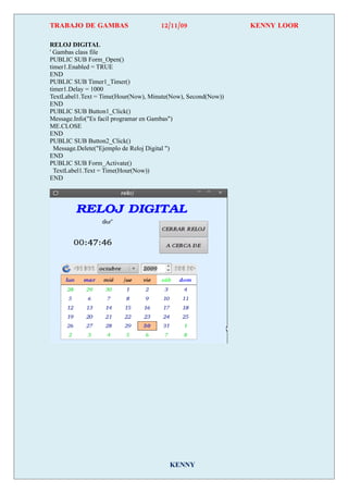 TRABAJO DE GAMBAS                    12/11/09                 KENNY LOOR

RELOJ DIGITAL
' Gambas class file
PUBLIC SUB Form_Open()
timer1.Enabled = TRUE
END
PUBLIC SUB Timer1_Timer()
timer1.Delay = 1000
TextLabel1.Text = Time(Hour(Now), Minute(Now), Second(Now))
END
PUBLIC SUB Button1_Click()
Message.Info("Es facil programar en Gambas")
ME.CLOSE
END
PUBLIC SUB Button2_Click()
  Message.Delete("Ejemplo de Reloj Digital ")
END
PUBLIC SUB Form_Activate()
  TextLabel1.Text = Time(Hour(Now))
END




                                        KENNY
 