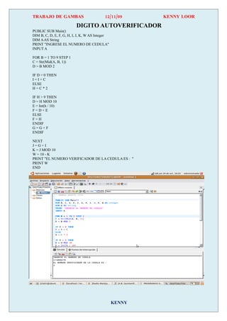 TRABAJO DE GAMBAS                          12/11/09      KENNY LOOR

                          DIGITO AUTOVERIFICADOR
PUBLIC SUB Main()
DIM B, C, D, E, F, G, H, I, J, K, W AS Integer
DIM A AS String
PRINT "INGRESE EL NUMERO DE CEDULA"
INPUT A

FOR B = 1 TO 9 STEP 1
C = Str(Mid(A, B, 1))
D = B MOD 2

IF D = 0 THEN
I=I+C
ELSE
H=C*2

IF H > 9 THEN
D = H MOD 10
E = Int(h / 10)
F=D+E
ELSE
F=H
ENDIF
G=G+F
ENDIF

NEXT
J=G+I
K = J MOD 10
W = 10 - K
PRINT "EL NUMERO VERIFICADOR DE LA CEDULA ES : "
PRINT W
END




                                                 KENNY
 