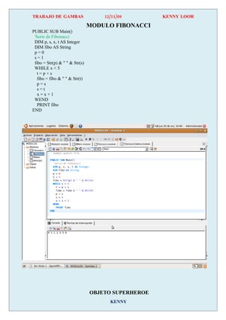 TRABAJO DE GAMBAS                   12/11/09        KENNY LOOR

                                MODULO FIBONACCI
PUBLIC SUB Main()
 'Serie de Fibonacci
 DIM p, s, x, t AS Integer
 DIM fibo AS String
 p=0
 s=1
 fibo = Str(p) & " " & Str(s)
 WHILE x < 5
   t=p+s
   fibo = fibo & " " & Str(t)
   p=s
   s=t
   x=x+1
 WEND
   PRINT fibo
END




                                OBJETO SUPERHEROE
                                      KENNY
 
