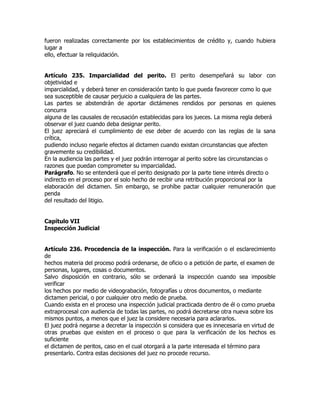 fueron realizadas correctamente por los establecimientos de crédito y, cuando hubiera
lugar a
ello, efectuar la reliquidación.


Artículo 235. Imparcialidad del perito. El perito desempeñará su labor con
objetividad e
imparcialidad, y deberá tener en consideración tanto lo que pueda favorecer como lo que
sea susceptible de causar perjuicio a cualquiera de las partes.
Las partes se abstendrán de aportar dictámenes rendidos por personas en quienes
concurra
alguna de las causales de recusación establecidas para los jueces. La misma regla deberá
observar el juez cuando deba designar perito.
El juez apreciará el cumplimiento de ese deber de acuerdo con las reglas de la sana
crítica,
pudiendo incluso negarle efectos al dictamen cuando existan circunstancias que afecten
gravemente su credibilidad.
En la audiencia las partes y el juez podrán interrogar al perito sobre las circunstancias o
razones que puedan comprometer su imparcialidad.
Parágrafo. No se entenderá que el perito designado por la parte tiene interés directo o
indirecto en el proceso por el solo hecho de recibir una retribución proporcional por la
elaboración del dictamen. Sin embargo, se prohíbe pactar cualquier remuneración que
penda
del resultado del litigio.


Capítulo VII
Inspección Judicial


Artículo 236. Procedencia de la inspección. Para la verificación o el esclarecimiento
de
hechos materia del proceso podrá ordenarse, de oficio o a petición de parte, el examen de
personas, lugares, cosas o documentos.
Salvo disposición en contrario, sólo se ordenará la inspección cuando sea imposible
verificar
los hechos por medio de videograbación, fotografías u otros documentos, o mediante
dictamen pericial, o por cualquier otro medio de prueba.
Cuando exista en el proceso una inspección judicial practicada dentro de él o como prueba
extraprocesal con audiencia de todas las partes, no podrá decretarse otra nueva sobre los
mismos puntos, a menos que el juez la considere necesaria para aclararlos.
El juez podrá negarse a decretar la inspección si considera que es innecesaria en virtud de
otras pruebas que existen en el proceso o que para la verificación de los hechos es
suficiente
el dictamen de peritos, caso en el cual otorgará a la parte interesada el término para
presentarlo. Contra estas decisiones del juez no procede recurso.
 