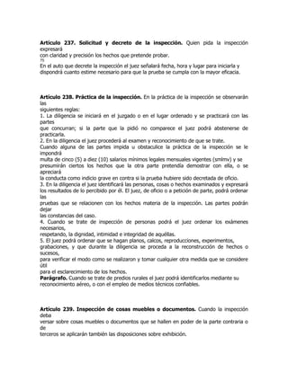 Artículo 237. Solicitud y decreto de la inspección. Quien pida la inspección
expresará
con claridad y precisión los hechos que pretende probar.
75
En el auto que decrete la inspección el juez señalará fecha, hora y lugar para iniciarla y
dispondrá cuanto estime necesario para que la prueba se cumpla con la mayor eficacia.



Artículo 238. Práctica de la inspección. En la práctica de la inspección se observarán
las
siguientes reglas:
1. La diligencia se iniciará en el juzgado o en el lugar ordenado y se practicará con las
partes
que concurran; si la parte que la pidió no comparece el juez podrá abstenerse de
practicarla.
2. En la diligencia el juez procederá al examen y reconocimiento de que se trate.
Cuando alguna de las partes impida u obstaculice la práctica de la inspección se le
impondrá
multa de cinco (5) a diez (10) salarios mínimos legales mensuales vigentes (smlmv) y se
presumirán ciertos los hechos que la otra parte pretendía demostrar con ella, o se
apreciará
la conducta como indicio grave en contra si la prueba hubiere sido decretada de oficio.
3. En la diligencia el juez identificará las personas, cosas o hechos examinados y expresará
los resultados de lo percibido por él. El juez, de oficio o a petición de parte, podrá ordenar
las
pruebas que se relacionen con los hechos materia de la inspección. Las partes podrán
dejar
las constancias del caso.
4. Cuando se trate de inspección de personas podrá el juez ordenar los exámenes
necesarios,
respetando, la dignidad, intimidad e integridad de aquéllas.
5. El juez podrá ordenar que se hagan planos, calcos, reproducciones, experimentos,
grabaciones, y que durante la diligencia se proceda a la reconstrucción de hechos o
sucesos,
para verificar el modo como se realizaron y tomar cualquier otra medida que se considere
útil
para el esclarecimiento de los hechos.
Parágrafo. Cuando se trate de predios rurales el juez podrá identificarlos mediante su
reconocimiento aéreo, o con el empleo de medios técnicos confiables.



Artículo 239. Inspección de cosas muebles o documentos. Cuando la inspección
deba
versar sobre cosas muebles o documentos que se hallen en poder de la parte contraria o
de
terceros se aplicarán también las disposiciones sobre exhibición.
 