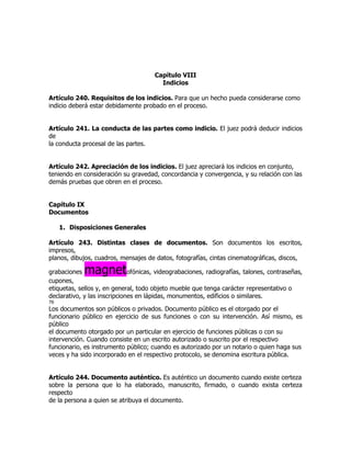 Capítulo VIII
                                        Indicios

Artículo 240. Requisitos de los indicios. Para que un hecho pueda considerarse como
indicio deberá estar debidamente probado en el proceso.


Artículo 241. La conducta de las partes como indicio. El juez podrá deducir indicios
de
la conducta procesal de las partes.


Artículo 242. Apreciación de los indicios. El juez apreciará los indicios en conjunto,
teniendo en consideración su gravedad, concordancia y convergencia, y su relación con las
demás pruebas que obren en el proceso.


Capítulo IX
Documentos

     1. Disposiciones Generales

Artículo 243. Distintas clases de documentos. Son documentos los escritos,
impresos,
planos, dibujos, cuadros, mensajes de datos, fotografías, cintas cinematográficas, discos,

grabaciones  magnet           ofónicas, videograbaciones, radiografías, talones, contraseñas,
cupones,
etiquetas, sellos y, en general, todo objeto mueble que tenga carácter representativo o
declarativo, y las inscripciones en lápidas, monumentos, edificios o similares.
76
Los documentos son públicos o privados. Documento público es el otorgado por el
funcionario público en ejercicio de sus funciones o con su intervención. Así mismo, es
público
el documento otorgado por un particular en ejercicio de funciones públicas o con su
intervención. Cuando consiste en un escrito autorizado o suscrito por el respectivo
funcionario, es instrumento público; cuando es autorizado por un notario o quien haga sus
veces y ha sido incorporado en el respectivo protocolo, se denomina escritura pública.


Artículo 244. Documento auténtico. Es auténtico un documento cuando existe certeza
sobre la persona que lo ha elaborado, manuscrito, firmado, o cuando exista certeza
respecto
de la persona a quien se atribuya el documento.
 