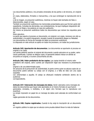 Los documentos públicos y los privados emanados de las partes o de terceros, en original
o
en copia, elaborados, firmados o manuscritos, y los que contengan la reproducción de la
voz
o de la imagen, se presumen auténticos, mientras no hayan sido tachados de falso o
desconocidos, según el caso.
También se presumirán auténticos los memoriales presentados para que formen parte del
expediente, incluidas las demandas, sus contestaciones, los que impliquen disposición del
derecho en litigio y los poderes en caso de sustitución.
Así mismo se presumen auténticos todos los documentos que reúnan los requisitos para
ser
título ejecutivo.
La parte que aporte al proceso un documento, en original o en copia, reconoce con ello su
autenticidad y no podrá impugnarlo, excepto cuando al presentarlo alegue su falsedad.
Los documentos en forma de mensaje de datos se presumen auténticos.
Lo dispuesto en este artículo se aplica en todos los procesos y en todas las jurisdicciones.


Artículo 245. Aportación de documentos. Los documentos se aportarán al proceso en
original o en copia.
Las partes deberán aportar el original del documento cuando estuviere en su poder, salvo
causa justificada. Cuando se allegue copia, el aportante deberá indicar en dónde se
encuentra el original, si tuviere conocimiento de ello.

Artículo 246. Valor probatorio de las copias. Las copias tendrán el mismo valor
probatorio del original, salvo cuando por disposición legal sea necesaria la presentación
del
original o de una determinada copia.
Sin perjuicio de la presunción de autenticidad, la parte contra quien se aduzca copia de un
documento podrá solicitar su cotejo con el original, o a falta de éste con una copia
expedida
con anterioridad a aquella. El cotejo se efectuará mediante exhibición dentro de la
audiencia
correspondiente.


Artículo 247. Valoración de mensajes de datos. Serán valorados como mensajes de
datos los documentos que hayan sido aportados en el mismo formato en que fueron
generados, enviados, o recibidos, o en algún otro formato que lo reproduzca con
exactitud.
La simple impresión en papel de un mensaje de datos será valorada de conformidad con
las
reglas generales de los documentos.


Artículo 248. Copias registradas. Cuando la ley exija la inscripción de un documento
en
un registro público la copia que se aduzca como prueba deberá llevar la nota de haberse
 