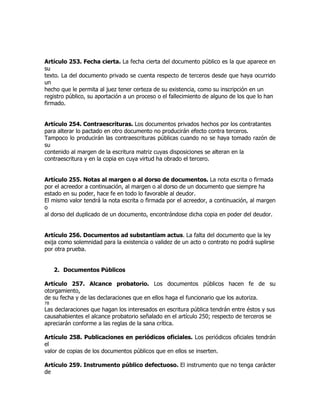 Artículo 253. Fecha cierta. La fecha cierta del documento público es la que aparece en
su
texto. La del documento privado se cuenta respecto de terceros desde que haya ocurrido
un
hecho que le permita al juez tener certeza de su existencia, como su inscripción en un
registro público, su aportación a un proceso o el fallecimiento de alguno de los que lo han
firmado.


Artículo 254. Contraescrituras. Los documentos privados hechos por los contratantes
para alterar lo pactado en otro documento no producirán efecto contra terceros.
Tampoco lo producirán las contraescrituras públicas cuando no se haya tomado razón de
su
contenido al margen de la escritura matriz cuyas disposiciones se alteran en la
contraescritura y en la copia en cuya virtud ha obrado el tercero.


Artículo 255. Notas al margen o al dorso de documentos. La nota escrita o firmada
por el acreedor a continuación, al margen o al dorso de un documento que siempre ha
estado en su poder, hace fe en todo lo favorable al deudor.
El mismo valor tendrá la nota escrita o firmada por el acreedor, a continuación, al margen
o
al dorso del duplicado de un documento, encontrándose dicha copia en poder del deudor.


Artículo 256. Documentos ad substantiam actus. La falta del documento que la ley
exija como solemnidad para la existencia o validez de un acto o contrato no podrá suplirse
por otra prueba.


     2. Documentos Públicos

Artículo 257. Alcance probatorio. Los documentos públicos hacen fe de su
otorgamiento,
de su fecha y de las declaraciones que en ellos haga el funcionario que los autoriza.
78
Las declaraciones que hagan los interesados en escritura pública tendrán entre éstos y sus
causahabientes el alcance probatorio señalado en el artículo 250; respecto de terceros se
apreciarán conforme a las reglas de la sana crítica.

Artículo 258. Publicaciones en periódicos oficiales. Los periódicos oficiales tendrán
el
valor de copias de los documentos públicos que en ellos se inserten.

Artículo 259. Instrumento público defectuoso. El instrumento que no tenga carácter
de
 
