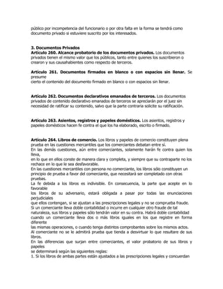 público por incompetencia del funcionario o por otra falta en la forma se tendrá como
documento privado si estuviere suscrito por los interesados.


3. Documentos Privados
Artículo 260. Alcance probatorio de los documentos privados. Los documentos
privados tienen el mismo valor que los públicos, tanto entre quienes los suscribieron o
crearon y sus causahabientes como respecto de terceros.

Artículo 261. Documentos firmados en blanco o con espacios sin llenar. Se
presume
cierto el contenido del documento firmado en blanco o con espacios sin llenar.


Artículo 262. Documentos declarativos emanados de terceros. Los documentos
privados de contenido declarativo emanados de terceros se apreciarán por el juez sin
necesidad de ratificar su contenido, salvo que la parte contraria solicite su ratificación.


Artículo 263. Asientos, registros y papeles domésticos. Los asientos, registros y
papeles domésticos hacen fe contra el que los ha elaborado, escrito o firmado.


Artículo 264. Libros de comercio. Los libros y papeles de comercio constituyen plena
prueba en las cuestiones mercantiles que los comerciantes debatan entre sí.
En las demás cuestiones, aún entre comerciantes, solamente harán fe contra quien los
lleva,
en lo que en ellos conste de manera clara y completa, y siempre que su contraparte no los
rechace en lo que le sea desfavorable.
En las cuestiones mercantiles con persona no comerciante, los libros sólo constituyen un
principio de prueba a favor del comerciante, que necesitará ser completado con otras
pruebas.
La fe debida a los libros es indivisible. En consecuencia, la parte que acepte en lo
favorable
los libros de su adversario, estará obligada a pasar por todas las enunciaciones
perjudiciales
que ellos contengan, si se ajustan a las prescripciones legales y no se comprueba fraude.
Si un comerciante lleva doble contabilidad o incurre en cualquier otro fraude de tal
naturaleza, sus libros y papeles sólo tendrán valor en su contra. Habrá doble contabilidad
cuando un comerciante lleva dos o más libros iguales en los que registre en forma
diferente
las mismas operaciones, o cuando tenga distintos comprobantes sobre los mismos actos.
Al comerciante no se le admitirá prueba que tienda a desvirtuar lo que resultare de sus
libros.
En las diferencias que surjan entre comerciantes, el valor probatorio de sus libros y
papeles
se determinará según las siguientes reglas:
1. Si los libros de ambas partes están ajustados a las prescripciones legales y concuerdan
 