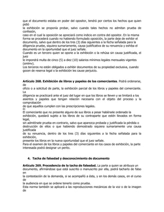 que el documento estaba en poder del opositor, tendrá por ciertos los hechos que quien
pidió
la exhibición se proponía probar, salvo cuando tales hechos no admitan prueba de
confesión,
caso en el cual la oposición se apreciará como indicio en contra del opositor. En la misma
forma se procederá cuando no habiendo formulado oposición, la parte deje de exhibir el
documento, salvo que dentro de los tres (3) días siguientes a la fecha señalada para la
diligencia pruebe, siquiera sumariamente, causa justificativa de su renuencia y exhiba el
documento en la oportunidad que el juez señale.
Cuando es un tercero quien se opone a la exhibición o la rehúsa sin causa justificada, el
juez
le impondrá multa de cinco (5) a diez (10) salarios mínimos legales mensuales vigentes
(smlmv).
Los terceros no están obligados a exhibir documentos de su propiedad exclusiva, cuando
gocen de reserva legal o la exhibición les cause perjuicio.


Artículo 268. Exhibición de libros y papeles de los comerciantes. Podrá ordenarse,
de
oficio o a solicitud de parte, la exhibición parcial de los libros y papeles del comerciante.
La
diligencia se practicará ante el juez del lugar en que los libros se lleven y se limitará a los
asientos y papeles que tengan relación necesaria con el objeto del proceso y la
comprobación
de que aquellos cumplen con las prescripciones legales.
80
El comerciante que no presente alguno de sus libros a pesar habérsele ordenado la
exhibición, quedará sujeto a los libros de su contraparte que estén llevados en forma
legal,
sin admitírsele prueba en contrario, salvo que aparezca probada y justificada la pérdida o
destrucción de ellos o que habiendo demostrado siquiera sumariamente una causa
justificada
de su renuencia, dentro de los tres (3) días siguientes a la fecha señalada para la
exhibición,
presente los libros en la nueva oportunidad que el juez señale.
Para el examen de los libros y papeles del comerciante en los casos de exhibición, la parte
interesada podrá designar un perito.


     4. Tacha de falsedad y desconocimiento de documento

Artículo 269. Procedencia de la tacha de falsedad. La parte a quien se atribuya un
documento, afirmándose que está suscrito o manuscrito por ella, podrá tacharlo de falso
en
la contestación de la demanda, si se acompañó a ésta, y en los demás casos, en el curso
de
la audiencia en que se ordene tenerlo como prueba.
Esta norma también se aplicará a las reproducciones mecánicas de la voz o de la imagen
de
 