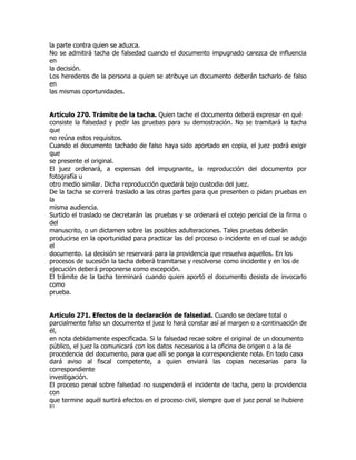 la parte contra quien se aduzca.
No se admitirá tacha de falsedad cuando el documento impugnado carezca de influencia
en
la decisión.
Los herederos de la persona a quien se atribuye un documento deberán tacharlo de falso
en
las mismas oportunidades.


Artículo 270. Trámite de la tacha. Quien tache el documento deberá expresar en qué
consiste la falsedad y pedir las pruebas para su demostración. No se tramitará la tacha
que
no reúna estos requisitos.
Cuando el documento tachado de falso haya sido aportado en copia, el juez podrá exigir
que
se presente el original.
El juez ordenará, a expensas del impugnante, la reproducción del documento por
fotografía u
otro medio similar. Dicha reproducción quedará bajo custodia del juez.
De la tacha se correrá traslado a las otras partes para que presenten o pidan pruebas en
la
misma audiencia.
Surtido el traslado se decretarán las pruebas y se ordenará el cotejo pericial de la firma o
del
manuscrito, o un dictamen sobre las posibles adulteraciones. Tales pruebas deberán
producirse en la oportunidad para practicar las del proceso o incidente en el cual se adujo
el
documento. La decisión se reservará para la providencia que resuelva aquellos. En los
procesos de sucesión la tacha deberá tramitarse y resolverse como incidente y en los de
ejecución deberá proponerse como excepción.
El trámite de la tacha terminará cuando quien aportó el documento desista de invocarlo
como
prueba.


Artículo 271. Efectos de la declaración de falsedad. Cuando se declare total o
parcialmente falso un documento el juez lo hará constar así al margen o a continuación de
él,
en nota debidamente especificada. Si la falsedad recae sobre el original de un documento
público, el juez la comunicará con los datos necesarios a la oficina de origen o a la de
procedencia del documento, para que allí se ponga la correspondiente nota. En todo caso
dará aviso al fiscal competente, a quien enviará las copias necesarias para la
correspondiente
investigación.
El proceso penal sobre falsedad no suspenderá el incidente de tacha, pero la providencia
con
que termine aquél surtirá efectos en el proceso civil, siempre que el juez penal se hubiere
81
 