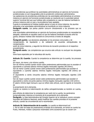 Las providencias que profieran las autoridades administrativas en ejercicio de funciones
jurisdiccionales no son impugnables ante la jurisdicción contencioso administrativa.
Las apelaciones de providencias proferidas por las autoridades administrativas en primera
instancia en ejercicio de funciones jurisdiccionales se resolverán por la autoridad judicial
superior funcional del juez que hubiese sido competente en caso de haberse tramitado la
primera instancia ante un juez y la providencia fuere apelable.
Cuando la competencia la hubiese podido ejercer el juez en única instancia, los asuntos
atribuidos a las autoridades administrativas se tramitarán en única instancia.
Parágrafo cuarto. Las partes podrán concurrir directamente a los procesos que se
tramitan
ante autoridades administrativas en ejercicio de funciones jurisdiccionales sin necesidad de
abogado, solamente en aquellos casos en que de haberse tramitado el asunto ante los
jueces, tampoco hubiese sido necesaria la concurrencia a través de abogado.
10
Parágrafo quinto. Las decisiones adoptadas en los procesos concursales y de
reorganización, de liquidación y de validación de acuerdos extrajudiciales de
reorganización,
serán de única instancia, y seguirán los términos de duración previstos en el respectivo
procedimiento.
Parágrafo sexto. Las competencias que enuncia este artículo no excluyen las otorgadas
por
otras leyes especiales por la naturaleza del asunto.

Artículo 25. Cuantía. Cuando la competencia se determine por la cuantía, los procesos
son
de mayor, de menor y de mínima cuantía.
Son de mínima cuantía cuando versen sobre pretensiones patrimoniales que no excedan el
equivalente a cuarenta salarios mínimos legales mensuales vigentes (40 smlmv).
Son de menor cuantía cuando versen sobre pretensiones patrimoniales que excedan el
equivalente a cuarenta salarios mínimos legales mensuales vigentes (40 smlmv) sin
exceder
el equivalente a ciento cincuenta salarios mínimos legales mensuales vigentes (150
smlmv).
Son de mayor cuantía cuando versen sobre pretensiones patrimoniales que excedan el
equivalente a ciento cincuenta salarios mínimos legales mensuales vigentes (150 smlmv).
El salario mínimo legal mensual a que se refiere este artículo, será el vigente al momento
de
la presentación de la demanda.
Cuando se reclame la indemnización de daños extrapatrimoniales se tendrán en cuenta,
sólo
para efectos de determinar la competencia por razón de la cuantía, los parámetros
jurisprudenciales máximos al momento de la presentación de la demanda.
Parágrafo. La Sala Administrativa del Consejo Superior de la Judicatura, previo concepto
favorable del Gobierno Nacional, podrá modificar las cuantías previstas en el presente
artículo, cuando las circunstancias así lo recomienden.

Artículo 26. Determinación de la cuantía. La cuantía se determinará así:
1. Por el valor de todas las pretensiones al tiempo de la demanda, sin tomar en cuenta los
frutos, intereses, multas o perjuicios reclamados como accesorios que se causen con
 