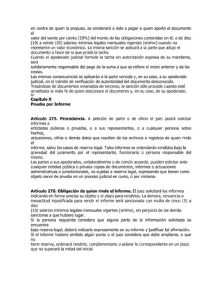 en contra de quien la propuso, se condenará a éste a pagar a quien aportó el documento
el
valor del veinte por ciento (20%) del monto de las obligaciones contenidas en él, o de diez
(10) a veinte (20) salarios mínimos legales mensuales vigentes (smlmv) cuando no
represente un valor económico. La misma sanción se aplicará a la parte que adujo el
documento a favor de la que probó la tacha.
Cuando el apoderado judicial formule la tacha sin autorización expresa de su mandante,
será
solidariamente responsable del pago de la suma a que se refiere el inciso anterior y de las
costas.
Las mismas consecuencias se aplicarán a la parte vencida y, en su caso, a su apoderado
judicial, en el trámite de verificación de autenticidad del documento desconocido.
Tratándose de documentos emanados de terceros, la sanción sólo procede cuando esté
acreditada la mala fe de quien desconoce el documento y, en su caso, de su apoderado.
82
Capítulo X
Prueba por Informe


Artículo 275. Procedencia. A petición de parte o de oficio el juez podrá solicitar
informes a
entidades públicas o privadas, o a sus representantes, o a cualquier persona sobre
hechos,
actuaciones, cifras o demás datos que resulten de los archivos o registros de quien rinde
el
informe, salvo los casos de reserva legal. Tales informes se entenderán rendidos bajo la
gravedad del juramento por el representante, funcionario o persona responsable del
mismo.
Las partes o sus apoderados, unilateralmente o de común acuerdo, pueden solicitar ante
cualquier entidad pública o privada copias de documentos, informes o actuaciones
administrativas o jurisdiccionales, no sujetas a reserva legal, expresando que tienen como
objeto servir de prueba en un proceso judicial en curso, o por iniciarse.


Artículo 276. Obligación de quien rinde el informe. El juez solicitará los informes
indicando en forma precisa su objeto y el plazo para rendirlos. La demora, renuencia o
inexactitud injustificada para rendir el informe será sancionada con multa de cinco (5) a
diez
(10) salarios mínimos legales mensuales vigentes (smlmv), sin perjuicio de las demás
sanciones a que hubiere lugar.
Si la persona requerida considera que alguna parte de la información solicitada se
encuentra
bajo reserva legal, deberá indicarlo expresamente en su informe y justificar tal afirmación.
Si el informe hubiere omitido algún punto o el juez considera que debe ampliarse, o que
no
tiene reserva, ordenará rendirlo, complementarlo o aclarar lo correspondiente en un plazo
que no superará la mitad del inicial.
 