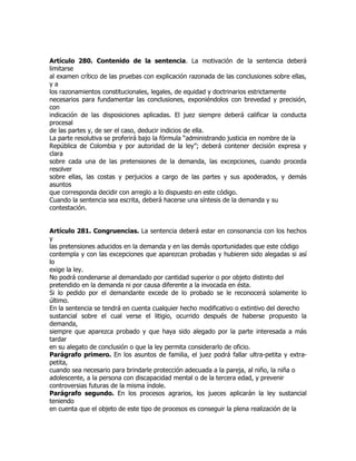 Artículo 280. Contenido de la sentencia. La motivación de la sentencia deberá
limitarse
al examen crítico de las pruebas con explicación razonada de las conclusiones sobre ellas,
ya
los razonamientos constitucionales, legales, de equidad y doctrinarios estrictamente
necesarios para fundamentar las conclusiones, exponiéndolos con brevedad y precisión,
con
indicación de las disposiciones aplicadas. El juez siempre deberá calificar la conducta
procesal
de las partes y, de ser el caso, deducir indicios de ella.
La parte resolutiva se proferirá bajo la fórmula “administrando justicia en nombre de la
República de Colombia y por autoridad de la ley”; deberá contener decisión expresa y
clara
sobre cada una de las pretensiones de la demanda, las excepciones, cuando proceda
resolver
sobre ellas, las costas y perjuicios a cargo de las partes y sus apoderados, y demás
asuntos
que corresponda decidir con arreglo a lo dispuesto en este código.
Cuando la sentencia sea escrita, deberá hacerse una síntesis de la demanda y su
contestación.


Artículo 281. Congruencias. La sentencia deberá estar en consonancia con los hechos
y
las pretensiones aducidos en la demanda y en las demás oportunidades que este código
contempla y con las excepciones que aparezcan probadas y hubieren sido alegadas si así
lo
exige la ley.
No podrá condenarse al demandado por cantidad superior o por objeto distinto del
pretendido en la demanda ni por causa diferente a la invocada en ésta.
Si lo pedido por el demandante excede de lo probado se le reconocerá solamente lo
último.
En la sentencia se tendrá en cuenta cualquier hecho modificativo o extintivo del derecho
sustancial sobre el cual verse el litigio, ocurrido después de haberse propuesto la
demanda,
siempre que aparezca probado y que haya sido alegado por la parte interesada a más
tardar
en su alegato de conclusión o que la ley permita considerarlo de oficio.
Parágrafo primero. En los asuntos de familia, el juez podrá fallar ultra-petita y extra-
petita,
cuando sea necesario para brindarle protección adecuada a la pareja, al niño, la niña o
adolescente, a la persona con discapacidad mental o de la tercera edad, y prevenir
controversias futuras de la misma índole.
Parágrafo segundo. En los procesos agrarios, los jueces aplicarán la ley sustancial
teniendo
en cuenta que el objeto de este tipo de procesos es conseguir la plena realización de la
 