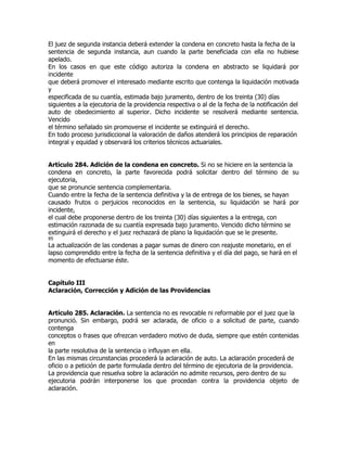 El juez de segunda instancia deberá extender la condena en concreto hasta la fecha de la
sentencia de segunda instancia, aun cuando la parte beneficiada con ella no hubiese
apelado.
En los casos en que este código autoriza la condena en abstracto se liquidará por
incidente
que deberá promover el interesado mediante escrito que contenga la liquidación motivada
y
especificada de su cuantía, estimada bajo juramento, dentro de los treinta (30) días
siguientes a la ejecutoria de la providencia respectiva o al de la fecha de la notificación del
auto de obedecimiento al superior. Dicho incidente se resolverá mediante sentencia.
Vencido
el término señalado sin promoverse el incidente se extinguirá el derecho.
En todo proceso jurisdiccional la valoración de daños atenderá los principios de reparación
integral y equidad y observará los criterios técnicos actuariales.


Artículo 284. Adición de la condena en concreto. Si no se hiciere en la sentencia la
condena en concreto, la parte favorecida podrá solicitar dentro del término de su
ejecutoria,
que se pronuncie sentencia complementaria.
Cuando entre la fecha de la sentencia definitiva y la de entrega de los bienes, se hayan
causado frutos o perjuicios reconocidos en la sentencia, su liquidación se hará por
incidente,
el cual debe proponerse dentro de los treinta (30) días siguientes a la entrega, con
estimación razonada de su cuantía expresada bajo juramento. Vencido dicho término se
extinguirá el derecho y el juez rechazará de plano la liquidación que se le presente.
85
La actualización de las condenas a pagar sumas de dinero con reajuste monetario, en el
lapso comprendido entre la fecha de la sentencia definitiva y el día del pago, se hará en el
momento de efectuarse éste.


Capítulo III
Aclaración, Corrección y Adición de las Providencias


Artículo 285. Aclaración. La sentencia no es revocable ni reformable por el juez que la
pronunció. Sin embargo, podrá ser aclarada, de oficio o a solicitud de parte, cuando
contenga
conceptos o frases que ofrezcan verdadero motivo de duda, siempre que estén contenidas
en
la parte resolutiva de la sentencia o influyan en ella.
En las mismas circunstancias procederá la aclaración de auto. La aclaración procederá de
oficio o a petición de parte formulada dentro del término de ejecutoria de la providencia.
La providencia que resuelva sobre la aclaración no admite recursos, pero dentro de su
ejecutoria podrán interponerse los que procedan contra la providencia objeto de
aclaración.
 