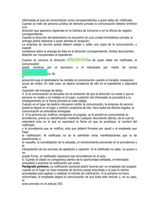 informadas al juez de conocimiento como correspondientes a quien deba ser notificado.
Cuando se trate de persona jurídica de derecho privado la comunicación deberá remitirse
a la
dirección que aparezca registrada en la Cámara de Comercio o en la oficina de registro
correspondiente.
Cuando la dirección del destinatario se encuentre en una unidad inmobiliaria cerrada, la
entrega podrá realizarse a quien atienda la recepción.
La empresa de servicio postal deberá cotejar y sellar una copia de la comunicación, y
expedir
constancia sobre la entrega de ésta en la dirección correspondiente. Ambos documentos
deberán ser incorporados al expediente.
Cuando se conozca la dirección      electrónica         de quien deba ser notificado, la
comunicación
podrá remitirse por el secretario          o   el   interesado   por    medio    de   correo

electrónico. Se
87
presumirá que el destinatario ha recibido la comunicación cuando el iniciador recepcione
acuse de recibo. En este caso, se dejará constancia de ello en el expediente y adjuntará
una
impresión del mensaje de datos.
4. Si la comunicación es devuelta con la anotación de que la dirección no existe o que la
persona no reside o no trabaja en el lugar, a petición del interesado se procederá a su
emplazamiento en la forma prevista en este código.
Cuando en el lugar de destino rehusaren recibir la comunicación, la empresa de servicio
postal la dejará en el lugar y emitirá constancia de ello. Para todos los efectos legales, la
comunicación se entenderá entregada.
5. Si la persona por notificar comparece al juzgado, se le pondrá en conocimiento la
providencia, previa su identificación mediante cualquier documento idóneo, de lo cual se
extenderá acta en la que se expresará la fecha en que se practique, el nombre del
notificado
y la providencia que se notifica, acta que deberá firmarse por aquél y el empleado que
haga
la notificación. Al notificado no se le admitirán otras manifestaciones que la de
asentimiento a
lo resuelto, la convalidación de lo actuado, el nombramiento prevenido en la providencia y
la
interposición de los recursos de apelación y casación. Si el notificado no sabe, no quiere o
no
puede firmar, el notificador expresará esa circunstancia en el acta.
6. Cuando el citado no comparezca dentro de la oportunidad señalada, el interesado
procederá a practicar la notificación por aviso.
Parágrafo primero. La notificación personal podrá hacerse por un empleado del juzgado
cuando en el lugar no haya empresa de servicio postal autorizado o el juez lo estime
aconsejable para agilizar o viabilizar el trámite de notificación. Si la persona no fuere
encontrada, el empleado dejará la comunicación de que trata este artículo y, en su caso,
el
aviso previsto en el artículo 292.
 