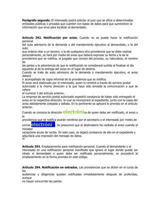 Parágrafo segundo. El interesado podrá solicitar al juez que se oficie a determinadas
entidades públicas o privadas que cuenten con bases de datos para que suministren la
información que sirva para localizar al demandado.


Artículo 292. Notificación por aviso. Cuando no se pueda hacer la notificación
personal
del auto admisorio de la demanda o del mandamiento ejecutivo al demandado, o la del
auto
que ordena citar a un tercero, o la de cualquiera otra providencia que se debe realizar
personalmente, se hará por medio de aviso que deberá expresar su fecha y la de la
providencia que se notifica, el juzgado que conoce del proceso, su naturaleza, el nombre
de
las partes y la advertencia de que la notificación se considerará surtida al finalizar el día
siguiente al de la entrega del aviso en el lugar de destino.
Cuando se trate de auto admisorio de la demanda o mandamiento ejecutivo, el aviso
deberá
ir acompañado de copia informal de la providencia que se notifica.
El aviso será elaborado por el interesado, quien lo remitirá a través de servicio postal
autorizado a la misma dirección a la que haya sido enviada la comunicación a que se
refiere
el numeral 3 del artículo anterior.
La empresa de servicio postal autorizado expedirá constancia de haber sido entregado el
aviso en la respectiva dirección, la cual se incorporará al expediente, junto con la copia del
aviso debidamente cotejada y sellada. En lo pertinente se aplicará lo previsto en el artículo
anterior.
Cuando se conozca la dirección   electróni       ca de quien deba ser notificado, el aviso y
la
providencia que se notifica podrán remitirse por el secretario o el interesado por medio de
correo electróni       co. Se presumirá que el destinatario ha recibido el aviso cuando el
iniciador
recepcione acuse de recibo. En este caso, se dejará constancia de ello en el expediente y
adjuntará una impresión del mensaje de datos.
88


Artículo 293. Emplazamiento para notificación personal. Cuando el demandante o el
interesado en una notificación personal manifieste que ignora el lugar donde puede ser
citado el demandado o quien deba ser notificado personalmente, se procederá al
emplazamiento en la forma prevista en este código.


Artículo 294. Notificación en estrados. Las providencias que se dicten en el curso de
las
audiencias y diligencias quedan notificadas inmediatamente después de proferidas,
aunque
no hayan concurrido las partes.
 