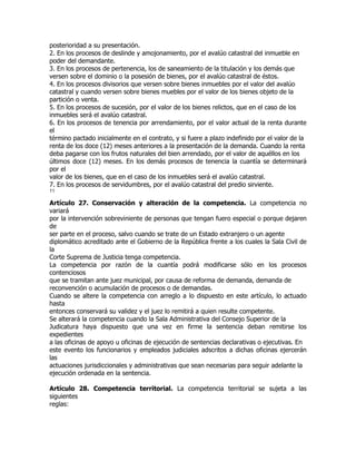posterioridad a su presentación.
2. En los procesos de deslinde y amojonamiento, por el avalúo catastral del inmueble en
poder del demandante.
3. En los procesos de pertenencia, los de saneamiento de la titulación y los demás que
versen sobre el dominio o la posesión de bienes, por el avalúo catastral de éstos.
4. En los procesos divisorios que versen sobre bienes inmuebles por el valor del avalúo
catastral y cuando versen sobre bienes muebles por el valor de los bienes objeto de la
partición o venta.
5. En los procesos de sucesión, por el valor de los bienes relictos, que en el caso de los
inmuebles será el avalúo catastral.
6. En los procesos de tenencia por arrendamiento, por el valor actual de la renta durante
el
término pactado inicialmente en el contrato, y si fuere a plazo indefinido por el valor de la
renta de los doce (12) meses anteriores a la presentación de la demanda. Cuando la renta
deba pagarse con los frutos naturales del bien arrendado, por el valor de aquéllos en los
últimos doce (12) meses. En los demás procesos de tenencia la cuantía se determinará
por el
valor de los bienes, que en el caso de los inmuebles será el avalúo catastral.
7. En los procesos de servidumbres, por el avalúo catastral del predio sirviente.
11

Artículo 27. Conservación y alteración de la competencia. La competencia no
variará
por la intervención sobreviniente de personas que tengan fuero especial o porque dejaren
de
ser parte en el proceso, salvo cuando se trate de un Estado extranjero o un agente
diplomático acreditado ante el Gobierno de la República frente a los cuales la Sala Civil de
la
Corte Suprema de Justicia tenga competencia.
La competencia por razón de la cuantía podrá modificarse sólo en los procesos
contenciosos
que se tramitan ante juez municipal, por causa de reforma de demanda, demanda de
reconvención o acumulación de procesos o de demandas.
Cuando se altere la competencia con arreglo a lo dispuesto en este artículo, lo actuado
hasta
entonces conservará su validez y el juez lo remitirá a quien resulte competente.
Se alterará la competencia cuando la Sala Administrativa del Consejo Superior de la
Judicatura haya dispuesto que una vez en firme la sentencia deban remitirse los
expedientes
a las oficinas de apoyo u oficinas de ejecución de sentencias declarativas o ejecutivas. En
este evento los funcionarios y empleados judiciales adscritos a dichas oficinas ejercerán
las
actuaciones jurisdiccionales y administrativas que sean necesarias para seguir adelante la
ejecución ordenada en la sentencia.

Artículo 28. Competencia territorial. La competencia territorial se sujeta a las
siguientes
reglas:
 