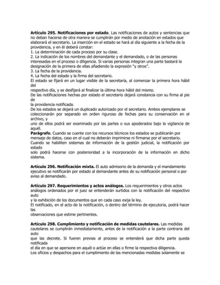 Artículo 295. Notificaciones por estado. Las notificaciones de autos y sentencias que
no deban hacerse de otra manera se cumplirán por medio de anotación en estados que
elaborará el secretario. La inserción en el estado se hará al día siguiente a la fecha de la
providencia, y en él deberá constar:
1. La determinación de cada proceso por su clase.
2. La indicación de los nombres del demandante y el demandado, o de las personas
interesadas en el proceso o diligencia. Si varias personas integran una parte bastará la
designación de la primera de ellas añadiendo la expresión “y otros”.
3. La fecha de la providencia.
4. La fecha del estado y la firma del secretario.
El estado se fijará en un lugar visible de la secretaría, al comenzar la primera hora hábil
del
respectivo día, y se desfijará al finalizar la última hora hábil del mismo.
De las notificaciones hechas por estado el secretario dejará constancia con su firma al pie
de
la providencia notificada.
De los estados se dejará un duplicado autorizado por el secretario. Ambos ejemplares se
coleccionarán por separado en orden riguroso de fechas para su conservación en el
archivo, y
uno de ellos podrá ser examinado por las partes o sus apoderados bajo la vigilancia de
aquél.
Parágrafo. Cuando se cuente con los recursos técnicos los estados se publicarán por
mensaje de datos, caso en el cual no deberán imprimirse ni firmarse por el secretario.
Cuando se habiliten sistemas de información de la gestión judicial, la notificación por
estado
solo podrá hacerse con posterioridad a la incorporación de la información en dicho
sistema.

Artículo 296. Notificación mixta. El auto admisorio de la demanda y el mandamiento
ejecutivo se notificarán por estado al demandante antes de su notificación personal o por
aviso al demandado.

Artículo 297. Requerimientos y actos análogos. Los requerimientos y otros actos
análogos ordenados por el juez se entenderán surtidos con la notificación del respectivo
auto
y la exhibición de los documentos que en cada caso exija la ley.
El notificado, en el acto de la notificación, o dentro del término de ejecutoria, podrá hacer
las
observaciones que estime pertinentes.

Artículo 298. Cumplimiento y notificación de medidas cautelares. Las medidas
cautelares se cumplirán inmediatamente, antes de la notificación a la parte contraria del
auto
que las decrete. Si fueren previas al proceso se entenderá que dicha parte queda
notificada
el día en que se apersone en aquél o actúe en ellas o firme la respectiva diligencia.
Los oficios y despachos para el cumplimiento de las mencionadas medidas solamente se
 