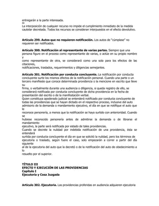 entregarán a la parte interesada.
89
La interposición de cualquier recurso no impide el cumplimiento inmediato de la medida
cautelar decretada. Todos los recursos se consideran interpuestos en el efecto devolutivo.


Artículo 299. Autos que no requieren notificación. Los autos de “cúmplase” no
requieren ser notificados.

Artículo 300. Notificación al representante de varias partes. Siempre que una
persona figure en el proceso como representante de varias, o actúe en su propio nombre
y
como representante de otra, se considerará como una sola para los efectos de las
citaciones,
notificaciones, traslados, requerimientos y diligencias semejantes.

Artículo 301. Notificación por conducta concluyente. La notificación por conducta
concluyente surte los mismos efectos de la notificación personal. Cuando una parte o un
tercero manifieste que conoce determinada providencia o la mencione en escrito que lleve
su
firma, o verbalmente durante una audiencia o diligencia, si queda registro de ello, se
considerará notificada por conducta concluyente de dicha providencia en la fecha de
presentación del escrito o de la manifestación verbal.
Quien constituya apoderado judicial se entenderá notificado por conducta concluyente de
todas las providencias que se hayan dictado en el respectivo proceso, inclusive del auto
admisorio de la demanda o mandamiento ejecutivo, el día en que se notifique el auto que
le
reconoce personería, a menos que la notificación se haya surtido con anterioridad. Cuando
se
hubiese reconocido personería antes de admitirse la demanda o de librarse el
mandamiento
ejecutivo, la parte será notificada por estado de tales providencias.
Cuando se decrete la nulidad por indebida notificación de una providencia, ésta se
entenderá
surtida por conducta concluyente el día en que se solicitó la nulidad, pero los términos de
ejecutoria o traslado, según fuere el caso, solo empezarán a correr a partir del día
siguiente
al de la ejecutoria del auto que la decretó o de la notificación del auto de obedecimiento a
lo
resuelto por el superior.


TÍTULO III
EFECTO Y EJECUCIÓN DE LAS PROVIDENCIAS
Capítulo I
Ejecutoria y Cosa Juzgada


Artículo 302. Ejecutoria. Las providencias proferidas en audiencia adquieren ejecutoria
 