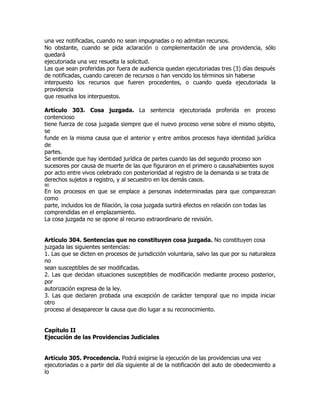 una vez notificadas, cuando no sean impugnadas o no admitan recursos.
No obstante, cuando se pida aclaración o complementación de una providencia, sólo
quedará
ejecutoriada una vez resuelta la solicitud.
Las que sean proferidas por fuera de audiencia quedan ejecutoriadas tres (3) días después
de notificadas, cuando carecen de recursos o han vencido los términos sin haberse
interpuesto los recursos que fueren procedentes, o cuando queda ejecutoriada la
providencia
que resuelva los interpuestos.

Artículo 303. Cosa juzgada. La sentencia ejecutoriada proferida en proceso
contencioso
tiene fuerza de cosa juzgada siempre que el nuevo proceso verse sobre el mismo objeto,
se
funde en la misma causa que el anterior y entre ambos procesos haya identidad jurídica
de
partes.
Se entiende que hay identidad jurídica de partes cuando las del segundo proceso son
sucesores por causa de muerte de las que figuraron en el primero o causahabientes suyos
por acto entre vivos celebrado con posterioridad al registro de la demanda si se trata de
derechos sujetos a registro, y al secuestro en los demás casos.
90
En los procesos en que se emplace a personas indeterminadas para que comparezcan
como
parte, incluidos los de filiación, la cosa juzgada surtirá efectos en relación con todas las
comprendidas en el emplazamiento.
La cosa juzgada no se opone al recurso extraordinario de revisión.


Artículo 304. Sentencias que no constituyen cosa juzgada. No constituyen cosa
juzgada las siguientes sentencias:
1. Las que se dicten en procesos de jurisdicción voluntaria, salvo las que por su naturaleza
no
sean susceptibles de ser modificadas.
2. Las que decidan situaciones susceptibles de modificación mediante proceso posterior,
por
autorización expresa de la ley.
3. Las que declaren probada una excepción de carácter temporal que no impida iniciar
otro
proceso al desaparecer la causa que dio lugar a su reconocimiento.


Capítulo II
Ejecución de las Providencias Judiciales


Artículo 305. Procedencia. Podrá exigirse la ejecución de las providencias una vez
ejecutoriadas o a partir del día siguiente al de la notificación del auto de obedecimiento a
lo
 