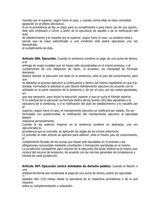 resuelto por el superior, según fuere el caso, y cuando contra ellas se haya concedido
apelación en el efecto devolutivo.
Si en la providencia se fija un plazo para su cumplimiento o para hacer uso de una opción,
éste sólo empezará a correr a partir de la ejecutoria de aquélla o de la notificación del
auto
de obedecimiento a lo resuelto por el superior, según fuere el caso. La condena total o
parcial que se haya subordinado a una condición sólo podrá ejecutarse una vez
demostrado
el cumplimiento de ésta.


Artículo 306. Ejecución. Cuando la sentencia condene al pago de una suma de dinero,
a la
entrega de cosas muebles que no hayan sido secuestradas en el mismo proceso, o al
cumplimiento de una obligación de hacer, el acreedor, sin necesidad de formular
demanda,
deberá solicitar la ejecución con base en la sentencia, ante el juez del conocimiento, para
que
se adelante el proceso ejecutivo a continuación y dentro del mismo expediente en que fue
dictada. Formulada la solicitud el juez librará mandamiento ejecutivo de acuerdo con lo
señalado en la parte resolutiva de la sentencia y, de ser el caso, por las costas aprobadas,
sin
que sea necesario, para iniciar la ejecución, esperar a que se surta el trámite anterior.
Si la solicitud de la ejecución se formula dentro de los treinta (30) días siguientes a la
ejecutoria de la sentencia, o a la notificación del auto de obedecimiento a lo resuelto por
el
superior, según fuere el caso, el mandamiento ejecutivo se notificará por estado. De ser
formulada con posterioridad, la notificación del mandamiento ejecutivo al ejecutado
deberá
realizarse personalmente.
Cuando la ley autorice imponer en la sentencia condena en abstracto, una vez
ejecutoriada la
providencia que la concrete, se aplicarán las reglas de los incisos anteriores.
Lo previsto en este artículo se aplicará para obtener, ante el mismo juez de conocimiento,
el
cumplimiento forzado de las sumas que hayan sido liquidadas en el proceso y las
obligaciones reconocidas mediante conciliación o transacción aprobadas en el mismo.
La jurisdicción competente para conocer de la ejecución del laudo arbitral es la misma que
conoce del recurso de anulación, de acuerdo con las normas generales de competencia y
trámite de cada jurisdicción.


Artículo 307. Ejecución contra entidades de derecho público. Cuando la Nación o
una
entidad territorial sea condenada al pago de una suma de dinero, podrá ser ejecutada
91
pasados diez (10) meses desde la ejecutoria de la respectiva providencia o de la que
resuelva
sobre su complementación o aclaración.
 