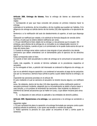 Artículo 308. Entrega de bienes. Para la entrega de bienes se observarán las
siguientes
reglas:
1. Corresponde al juez que haya conocido del proceso en primera instancia hacer la
entrega
ordenada en la sentencia, de los inmuebles y de los muebles que puedan ser habidos. Si la
diligencia de entrega se solicita dentro de los treinta (30) días siguientes a la ejecutoria de
la
sentencia o a la notificación del auto de obedecimiento al superior, el auto que disponga
su
realización se notificará por estado; si la solicitud se formula después de vencido dicho
término, el auto que la ordene deberá notificarse por aviso.
2. El juez identificará el bien objeto de la entrega y a las personas que lo ocupen. Sin
embargo, para efectos de la entrega de un inmueble no es indispensable recorrer ni
identificar los linderos, cuando al juez o al comisionado no le quede duda acerca de que se
trata del mismo bien.
3. Cuando la entrega verse sobre cuota en cosa singular el juez advertirá a los demás
comuneros que deben entenderse con el demandante para el ejercicio de los derechos
que a
todos corresponda sobre el bien.
4. Cuando el bien esté secuestrado la orden de entrega se le comunicará al secuestre por
el
medio más expedito. Si vencido el término señalado en la providencia respectiva el
secuestre
no ha entregado el bien, a petición del interesado se ordenará la diligencia de entrega, en
la
que no se admitirá ninguna oposición y se condenará al secuestre al pago de los perjuicios
que por su renuencia o demora haya sufrido la parte a quien debía hacerse la entrega y se
le
impondrán las sanciones previstas en el artículo 50.
El auto mediante el cual se sancione al secuestre no tendrá recurso alguno y se notificará
por
aviso. No obstante, dentro de los diez (10) días siguientes a dicha notificación podrá el
secuestre promover incidente, alegando que su incumplimiento se debió a fuerza mayor o
caso fortuito, y si lo probare se levantarán las sanciones. Este incidente no afectará ni
interferirá las demás actuaciones que se hallen en curso, o que deban iniciarse para otros
fines.
     5. Lo dispuesto en este artículo es aplicable a las entidades de derecho público.

Artículo 309. Oposiciones a la entrega. Las oposiciones a la entrega se someterán a
las
siguientes reglas:
1. El juez rechazará de plano la oposición a la entrega formulada por persona contra quien
produzca efectos la sentencia, o por quien sea tenedor a nombre de aquélla.
2. Podrá oponerse la persona en cuyo poder se encuentra el bien y contra quien la
sentencia
 