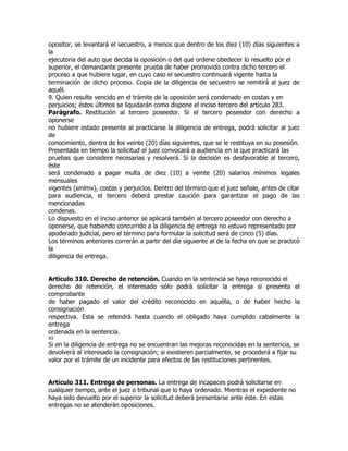 opositor, se levantará el secuestro, a menos que dentro de los diez (10) días siguientes a
la
ejecutoria del auto que decida la oposición o del que ordene obedecer lo resuelto por el
superior, el demandante presente prueba de haber promovido contra dicho tercero el
proceso a que hubiere lugar, en cuyo caso el secuestro continuará vigente hasta la
terminación de dicho proceso. Copia de la diligencia de secuestro se remitirá al juez de
aquél.
9. Quien resulte vencido en el trámite de la oposición será condenado en costas y en
perjuicios; éstos últimos se liquidarán como dispone el inciso tercero del artículo 283.
Parágrafo. Restitución al tercero poseedor. Si el tercero poseedor con derecho a
oponerse
no hubiere estado presente al practicarse la diligencia de entrega, podrá solicitar al juez
de
conocimiento, dentro de los veinte (20) días siguientes, que se le restituya en su posesión.
Presentada en tiempo la solicitud el juez convocará a audiencia en la que practicará las
pruebas que considere necesarias y resolverá. Si la decisión es desfavorable al tercero,
éste
será condenado a pagar multa de diez (10) a veinte (20) salarios mínimos legales
mensuales
vigentes (smlmv), costas y perjuicios. Dentro del término que el juez señale, antes de citar
para audiencia, el tercero deberá prestar caución para garantizar el pago de las
mencionadas
condenas.
Lo dispuesto en el inciso anterior se aplicará también al tercero poseedor con derecho a
oponerse, que habiendo concurrido a la diligencia de entrega no estuvo representado por
apoderado judicial, pero el término para formular la solicitud será de cinco (5) días.
Los términos anteriores correrán a partir del día siguiente al de la fecha en que se practicó
la
diligencia de entrega.


Artículo 310. Derecho de retención. Cuando en la sentencia se haya reconocido el
derecho de retención, el interesado sólo podrá solicitar la entrega si presenta el
comprobante
de haber pagado el valor del crédito reconocido en aquélla, o de haber hecho la
consignación
respectiva. Esta se retendrá hasta cuando el obligado haya cumplido cabalmente la
entrega
ordenada en la sentencia.
93
Si en la diligencia de entrega no se encuentran las mejoras reconocidas en la sentencia, se
devolverá al interesado la consignación; si existieren parcialmente, se procederá a fijar su
valor por el trámite de un incidente para efectos de las restituciones pertinentes.


Artículo 311. Entrega de personas. La entrega de incapaces podrá solicitarse en
cualquier tiempo, ante el juez o tribunal que lo haya ordenado. Mientras el expediente no
haya sido devuelto por el superior la solicitud deberá presentarse ante éste. En estas
entregas no se atenderán oposiciones.
 