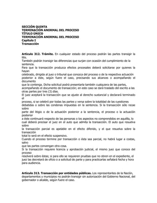 SECCIÓN QUINTA
TERMINACIÓN ANORMAL DEL PROCESO
TÍTULO ÚNICO
TERMINACIÓN ANORMAL DEL PROCESO
Capítulo I
Transacción


Artículo 312. Trámite. En cualquier estado del proceso podrán las partes transigir la
litis.
También podrán transigir las diferencias que surjan con ocasión del cumplimiento de la
sentencia.
Para que la transacción produzca efectos procesales deberá solicitarse por quienes la
hayan
celebrado, dirigida al juez o tribunal que conozca del proceso o de la respectiva actuación
posterior a éste, según fuere el caso, precisando sus alcances o acompañando el
documento
que la contenga. Dicha solicitud podrá presentarla también cualquiera de las partes,
acompañando el documento de transacción; en este caso se dará traslado del escrito a las
otras partes por tres (3) días.
El juez aceptará la transacción que se ajuste al derecho sustancial y declarará terminado
el
proceso, si se celebró por todas las partes y versa sobre la totalidad de las cuestiones
debatidas o sobre las condenas impuestas en la sentencia. Si la transacción sólo recae
sobre
parte del litigio o de la actuación posterior a la sentencia, el proceso o la actuación
posterior
a éste continuará respecto de las personas o los aspectos no comprendidos en aquélla, lo
cual deberá precisar el juez en el auto que admita la transacción. El auto que resuelva
sobre
la transacción parcial es apelable en el efecto diferido, y el que resuelva sobre la
transacción
total lo será en el efecto suspensivo.
Cuando el proceso termine por transacción o ésta sea parcial, no habrá lugar a costas,
salvo
que las partes convengan otra cosa.
Si la transacción requiere licencia y aprobación judicial, el mismo juez que conoce del
proceso
resolverá sobre éstas; si para ello se requieren pruebas que no obren en el expediente, el
juez las decretará de oficio o a solicitud de parte y para practicarlas señalará fecha y hora
para audiencia.


Artículo 313. Transacción por entidades públicas. Los representantes de la Nación,
departamentos y municipios no podrán transigir sin autorización del Gobierno Nacional, del
gobernador o alcalde, según fuere el caso.
 