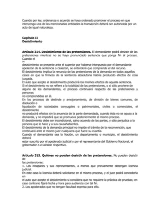 Cuando por ley, ordenanza o acuerdo se haya ordenado promover el proceso en que
intervenga una de las mencionadas entidades la transacción deberá ser autorizada por un
acto de igual naturaleza.


Capítulo II
Desistimiento


Artículo 314. Desistimiento de las pretensiones. El demandante podrá desistir de las
pretensiones mientras no se haya pronunciado sentencia que ponga fin al proceso.
Cuando el
94
desistimiento se presente ante el superior por haberse interpuesto por el demandante
apelación de la sentencia o casación, se entenderá que comprende el del recurso.
El desistimiento implica la renuncia de las pretensiones de la demanda en todos aquellos
casos en que la firmeza de la sentencia absolutoria habría producido efectos de cosa
juzgada.
El auto que acepte el desistimiento producirá los mismos efectos de aquella sentencia.
Si el desistimiento no se refiere a la totalidad de las pretensiones, o si sólo proviene de
alguno de los demandantes, el proceso continuará respecto de las pretensiones y
personas
no comprendidas en él.
En los procesos de deslinde y amojonamiento, de división de bienes comunes, de
disolución o
liquidación de sociedades conyugales o patrimoniales, civiles o comerciales, el
desistimiento
no producirá efectos sin la anuencia de la parte demandada, cuando ésta no se opuso a la
demanda, y no impedirá que se promueva posteriormente el mismo proceso.
El desistimiento debe ser incondicional, salvo acuerdo de las partes, y sólo perjudica a la
persona que lo hace y a sus causahabientes.
El desistimiento de la demanda principal no impide el trámite de la reconvención, que
continuará ante el mismo juez cualquiera que fuere su cuantía.
Cuando el demandante sea la Nación, un departamento o municipio, el desistimiento
deberá
estar suscrito por el apoderado judicial y por el representante del Gobierno Nacional, el
gobernador o el alcalde respectivo.


Artículo 315. Quiénes no pueden desistir de las pretensiones. No pueden desistir
de
las pretensiones:
1. Los incapaces y sus representantes, a menos que previamente obtengan licencia
judicial.
En este caso la licencia deberá solicitarse en el mismo proceso, y el juez podrá concederla
en
el auto que acepte el desistimiento si considera que no requiere la práctica de pruebas; en
caso contrario fijará fecha y hora para audiencia con tal fin.
2. Los apoderados que no tengan facultad expresa para ello.
 