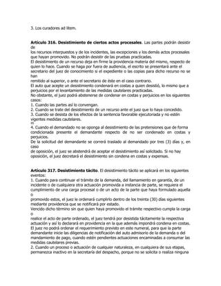 3. Los curadores ad litem.


Artículo 316. Desistimiento de ciertos actos procesales. Las partes podrán desistir
de
los recursos interpuestos y de los incidentes, las excepciones y los demás actos procesales
que hayan promovido. No podrán desistir de las pruebas practicadas.
El desistimiento de un recurso deja en firme la providencia materia del mismo, respecto de
quien lo hace. Cuando se haga por fuera de audiencia, el escrito se presentará ante el
secretario del juez de conocimiento si el expediente o las copias para dicho recurso no se
han
remitido al superior, o ante el secretario de éste en el caso contrario.
El auto que acepte un desistimiento condenará en costas a quien desistió, lo mismo que a
perjuicios por el levantamiento de las medidas cautelares practicadas.
No obstante, el juez podrá abstenerse de condenar en costas y perjuicios en los siguientes
casos:
1. Cuando las partes así lo convengan.
2. Cuando se trate del desistimiento de un recurso ante el juez que lo haya concedido.
3. Cuando se desista de los efectos de la sentencia favorable ejecutoriada y no estén
vigentes medidas cautelares.
95
4. Cuando el demandado no se oponga al desistimiento de las pretensiones que de forma
condicionada presente el demandante respecto de no ser condenado en costas y
perjuicios.
De la solicitud del demandante se correrá traslado al demandado por tres (3) días y, en
caso
de oposición, el juez se abstendrá de aceptar el desistimiento así solicitado. Si no hay
oposición, el juez decretará el desistimiento sin condena en costas y expensas.


Artículo 317. Desistimiento tácito. El desistimiento tácito se aplicará en los siguientes
eventos:
1. Cuando para continuar el trámite de la demanda, del llamamiento en garantía, de un
incidente o de cualquiera otra actuación promovida a instancia de parte, se requiera el
cumplimiento de una carga procesal o de un acto de la parte que haya formulado aquella
o
promovido estos, el juez le ordenará cumplirlo dentro de los treinta (30) días siguientes
mediante providencia que se notificará por estado.
Vencido dicho término sin que quien haya promovido el trámite respectivo cumpla la carga
o
realice el acto de parte ordenado, el juez tendrá por desistida tácitamente la respectiva
actuación y así lo declarará en providencia en la que además impondrá condena en costas.
El juez no podrá ordenar el requerimiento previsto en este numeral, para que la parte
demandante inicie las diligencias de notificación del auto admisorio de la demanda o del
mandamiento de pago, cuando estén pendientes actuaciones encaminadas a consumar las
medidas cautelares previas.
2. Cuando un proceso o actuación de cualquier naturaleza, en cualquiera de sus etapas,
permanezca inactivo en la secretaría del despacho, porque no se solicita o realiza ninguna
 