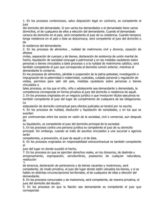 1. En los procesos contenciosos, salvo disposición legal en contrario, es competente el
juez
del domicilio del demandado. Si son varios los demandados o el demandado tiene varios
domicilios, el de cualquiera de ellos a elección del demandante. Cuando el demandado
carezca de domicilio en el país, será competente el juez de su residencia. Cuando tampoco
tenga residencia en el país o ésta se desconozca, será competente el juez del domicilio o
de
la residencia del demandante.
2. En los procesos de alimentos , nulidad de matrimonio civil y divorcio, cesación de
efectos
civiles, separación de cuerpos y de bienes, declaración de existencia de unión marital de
hecho, liquidación de sociedad conyugal o patrimonial y en las medidas cautelares sobre
personas o bienes vinculados a tales procesos o a la nulidad de matrimonio católico, será
también competente el juez que corresponda al domicilio común anterior, mientras el
demandante lo conserve.
En los procesos de alimentos, pérdida o suspensión de la patria potestad, investigación o
impugnación de la paternidad o maternidad, custodias, cuidado personal y regulación de
visitas, permisos para salir del país, medidas cautelares sobre personas o bienes
vinculados a
tales procesos, en los que el niño, niña o adolescente sea demandante o demandado, la
competencia corresponde en forma privativa al juez del domicilio o residencia de aquél.
3. En los procesos originados en un negocio jurídico o que involucren títulos ejecutivos es
también competente el juez del lugar de cumplimiento de cualquiera de las obligaciones.
La
estipulación de domicilio contractual para efectos judiciales se tendrá por no escrita.
4. En los procesos de nulidad, disolución y liquidación de sociedades, y en los que se
susciten
por controversias entre los socios en razón de la sociedad, civil o comercial, aun después
de
su liquidación, es competente el juez del domicilio principal de la sociedad.
5. En los procesos contra una persona jurídica es competente el juez de su domicilio
principal. Sin embargo, cuando se trate de asuntos vinculados a una sucursal o agencia
serán
competentes, a prevención, el juez de aquél y el de ésta.
6. En los procesos originados en responsabilidad extracontractual es también competente
el
juez del lugar en donde sucedió el hecho.
7. En los procesos en que se ejerciten derechos reales, en los divisorios, de deslinde y
amojonamiento, expropiación, servidumbres, posesorios de cualquier naturaleza,
restitución
12
de tenencia, declaración de pertenencia y de bienes vacantes y mostrencos, será
competente, de modo privativo, el juez del lugar donde estén ubicados los bienes, y si se
hallan en distintas circunscripciones territoriales, el de cualquiera de ellas a elección del
demandante.
8. En los procesos concursales y de insolvencia, será competente, de manera privativa, el
juez del domicilio del deudor.
9. En los procesos en que la Nación sea demandante es competente el juez que
corresponda
 