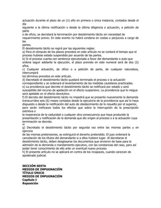 actuación durante el plazo de un (1) año en primera o única instancia, contados desde el
día
siguiente a la última notificación o desde la última diligencia o actuación, a petición de
parte
o de oficio, se decretará la terminación por desistimiento tácito sin necesidad de
requerimiento previo. En este evento no habrá condena en costas o perjuicios a cargo de
las
partes.
El desistimiento tácito se regirá por las siguientes reglas:
a) Para el cómputo de los plazos previstos en este artículo no se contará el tiempo que el
proceso hubiese estado suspendido por acuerdo de las partes.
b) Si el proceso cuenta con sentencia ejecutoriada a favor del demandante o auto que
ordena seguir adelante la ejecución, el plazo previsto en este numeral será de dos (2)
años.
c) Cualquier actuación, de oficio o a petición de parte, de cualquier naturaleza,
interrumpirá
los términos previstos en este artículo.
d) Decretado el desistimiento tácito quedará terminado el proceso o la actuación
correspondiente y se ordenará el levantamiento de las medidas cautelares practicadas.
e) La providencia que decrete el desistimiento tácito se notificará por estado y será
susceptible del recurso de apelación en el efecto suspensivo. La providencia que lo niegue
será apelable en el efecto devolutivo.
f) El decreto del desistimiento tácito no impedirá que se presente nuevamente la demanda
transcurridos seis (6) meses contados desde la ejecutoria de la providencia que así lo haya
dispuesto o desde la notificación del auto de obedecimiento de lo resuelto por el superior,
pero serán ineficaces todos los efectos que sobre la interrupción de la prescripción
extintiva o
la inoperancia de la caducidad o cualquier otra consecuencia que haya producido la
presentación y notificación de la demanda que dio origen al proceso o a la actuación cuya
terminación se decreta.
96
g) Decretado el desistimiento tácito por segunda vez entre las mismas partes y en
ejercicio
de las mismas pretensiones, se extinguirá el derecho pretendido. El juez ordenará la
cancelación de los títulos del demandante si a ellos hubiere lugar. Al decretarse el
desistimiento tácito, deben desglosarse los documentos que sirvieron de base para la
admisión de la demanda o mandamiento ejecutivo, con las constancias del caso, para así
poder tener conocimiento de ello ante un eventual nuevo proceso.
h) El presente artículo no se aplicará en contra de los incapaces, cuando carezcan de
apoderado judicial.


SECCIÓN SEXTA
MEDIOS DE IMPUGNACIÓN
TÍTULO ÚNICO
MEDIOS DE IMPUGNACIÓN
Capítulo I
Reposición
 