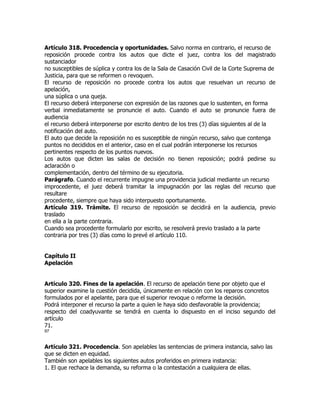Artículo 318. Procedencia y oportunidades. Salvo norma en contrario, el recurso de
reposición procede contra los autos que dicte el juez, contra los del magistrado
sustanciador
no susceptibles de súplica y contra los de la Sala de Casación Civil de la Corte Suprema de
Justicia, para que se reformen o revoquen.
El recurso de reposición no procede contra los autos que resuelvan un recurso de
apelación,
una súplica o una queja.
El recurso deberá interponerse con expresión de las razones que lo sustenten, en forma
verbal inmediatamente se pronuncie el auto. Cuando el auto se pronuncie fuera de
audiencia
el recurso deberá interponerse por escrito dentro de los tres (3) días siguientes al de la
notificación del auto.
El auto que decide la reposición no es susceptible de ningún recurso, salvo que contenga
puntos no decididos en el anterior, caso en el cual podrán interponerse los recursos
pertinentes respecto de los puntos nuevos.
Los autos que dicten las salas de decisión no tienen reposición; podrá pedirse su
aclaración o
complementación, dentro del término de su ejecutoria.
Parágrafo. Cuando el recurrente impugne una providencia judicial mediante un recurso
improcedente, el juez deberá tramitar la impugnación por las reglas del recurso que
resultare
procedente, siempre que haya sido interpuesto oportunamente.
Artículo 319. Trámite. El recurso de reposición se decidirá en la audiencia, previo
traslado
en ella a la parte contraria.
Cuando sea procedente formularlo por escrito, se resolverá previo traslado a la parte
contraria por tres (3) días como lo prevé el artículo 110.


Capítulo II
Apelación


Artículo 320. Fines de la apelación. El recurso de apelación tiene por objeto que el
superior examine la cuestión decidida, únicamente en relación con los reparos concretos
formulados por el apelante, para que el superior revoque o reforme la decisión.
Podrá interponer el recurso la parte a quien le haya sido desfavorable la providencia;
respecto del coadyuvante se tendrá en cuenta lo dispuesto en el inciso segundo del
artículo
71.
97


Artículo 321. Procedencia. Son apelables las sentencias de primera instancia, salvo las
que se dicten en equidad.
También son apelables los siguientes autos proferidos en primera instancia:
1. El que rechace la demanda, su reforma o la contestación a cualquiera de ellas.
 