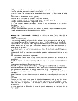 2. El que niegue la intervención de sucesores procesales o de terceros.
3. El que niegue el decreto o la práctica de pruebas.
4. El que niegue total o parcialmente el mandamiento de pago y el que rechace de plano
las
excepciones de mérito en el proceso ejecutivo.
5. El que rechace de plano un incidente y el que lo resuelva.
6. El que niegue el trámite de una nulidad procesal y el que la resuelva.
7. El que por cualquier causa le ponga fin al proceso.
8. El que resuelva sobre una medida cautelar, o fije el monto de la caución para
decretarla,
impedirla o levantarla.
9. El que resuelva sobre la oposición a la entrega de bienes, y el que la rechace de plano.
10. Los demás expresamente señalados en este código.


Artículo 322. Oportunidad y requisitos. El recurso de apelación se propondrá de
acuerdo
con las siguientes reglas:
1. El recurso de apelación contra cualquier providencia que se emita en el curso de una
audiencia o diligencia, deberá interponerse en forma verbal inmediatamente después de
pronunciada. El juez resolverá sobre la procedencia de todas las apelaciones al finalizar la
audiencia inicial o la de instrucción y juzgamiento, según corresponda, así no hayan sido
sustentados los recursos.
La apelación contra la providencia que se dicte fuera de audiencia deberá interponerse
ante
el juez que la dictó, en el acto de su notificación personal o por escrito dentro de los tres
(3)
días siguientes a su notificación por estado.
2. La apelación contra autos podrá interponerse directamente o en subsidio de la
reposición.
Cuando se acceda a la reposición interpuesta por una de las partes, la otra podrá apelar
del
nuevo auto si fuere susceptible de este recurso.
Proferida una providencia complementaria o que niegue la adición solicitada, dentro del
término de ejecutoria de ésta también se podrá apelar de la principal. La apelación contra
una providencia comprende la de aquella que resolvió sobre la complementación.
Si antes de resolverse sobre la adición o aclaración de una providencia se hubiere
interpuesto
apelación contra ésta, en el auto que decida aquella se resolverá sobre la concesión de
dicha
apelación.
3. En el caso de la apelación de autos, el apelante deberá sustentar el recurso ante el juez
que dictó la providencia, dentro de los tres (3) días siguientes a su notificación, o a la del
auto que niega la reposición. Sin embargo, cuando la decisión apelada haya sido
pronunciada
en una audiencia o diligencia, el recurso podrá sustentarse al momento de su
interposición.
 