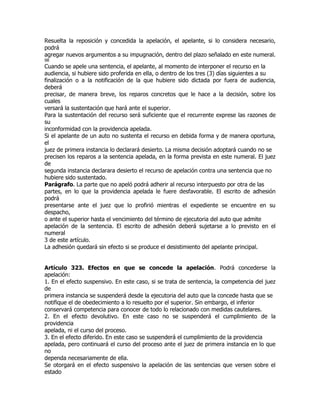 Resuelta la reposición y concedida la apelación, el apelante, si lo considera necesario,
podrá
agregar nuevos argumentos a su impugnación, dentro del plazo señalado en este numeral.
98
Cuando se apele una sentencia, el apelante, al momento de interponer el recurso en la
audiencia, si hubiere sido proferida en ella, o dentro de los tres (3) días siguientes a su
finalización o a la notificación de la que hubiere sido dictada por fuera de audiencia,
deberá
precisar, de manera breve, los reparos concretos que le hace a la decisión, sobre los
cuales
versará la sustentación que hará ante el superior.
Para la sustentación del recurso será suficiente que el recurrente exprese las razones de
su
inconformidad con la providencia apelada.
Si el apelante de un auto no sustenta el recurso en debida forma y de manera oportuna,
el
juez de primera instancia lo declarará desierto. La misma decisión adoptará cuando no se
precisen los reparos a la sentencia apelada, en la forma prevista en este numeral. El juez
de
segunda instancia declarara desierto el recurso de apelación contra una sentencia que no
hubiere sido sustentado.
Parágrafo. La parte que no apeló podrá adherir al recurso interpuesto por otra de las
partes, en lo que la providencia apelada le fuere desfavorable. El escrito de adhesión
podrá
presentarse ante el juez que lo profirió mientras el expediente se encuentre en su
despacho,
o ante el superior hasta el vencimiento del término de ejecutoria del auto que admite
apelación de la sentencia. El escrito de adhesión deberá sujetarse a lo previsto en el
numeral
3 de este artículo.
La adhesión quedará sin efecto si se produce el desistimiento del apelante principal.


Artículo 323. Efectos en que se concede la apelación. Podrá concederse la
apelación:
1. En el efecto suspensivo. En este caso, si se trata de sentencia, la competencia del juez
de
primera instancia se suspenderá desde la ejecutoria del auto que la concede hasta que se
notifique el de obedecimiento a lo resuelto por el superior. Sin embargo, el inferior
conservará competencia para conocer de todo lo relacionado con medidas cautelares.
2. En el efecto devolutivo. En este caso no se suspenderá el cumplimiento de la
providencia
apelada, ni el curso del proceso.
3. En el efecto diferido. En este caso se suspenderá el cumplimiento de la providencia
apelada, pero continuará el curso del proceso ante el juez de primera instancia en lo que
no
dependa necesariamente de ella.
Se otorgará en el efecto suspensivo la apelación de las sentencias que versen sobre el
estado
 