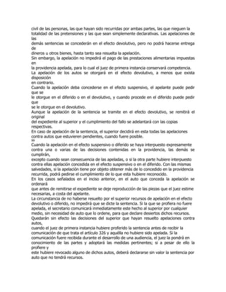 civil de las personas, las que hayan sido recurridas por ambas partes, las que nieguen la
totalidad de las pretensiones y las que sean simplemente declarativas. Las apelaciones de
las
demás sentencias se concederán en el efecto devolutivo, pero no podrá hacerse entrega
de
dineros u otros bienes, hasta tanto sea resuelta la apelación.
Sin embargo, la apelación no impedirá el pago de las prestaciones alimentarias impuestas
en
la providencia apelada, para lo cual el juez de primera instancia conservará competencia.
La apelación de los autos se otorgará en el efecto devolutivo, a menos que exista
disposición
en contrario.
Cuando la apelación deba concederse en el efecto suspensivo, el apelante puede pedir
que se
le otorgue en el diferido o en el devolutivo, y cuando procede en el diferido puede pedir
que
se le otorgue en el devolutivo.
Aunque la apelación de la sentencia se tramite en el efecto devolutivo, se remitirá el
original
del expediente al superior y el cumplimiento del fallo se adelantará con las copias
respectivas.
En caso de apelación de la sentencia, el superior decidirá en esta todas las apelaciones
contra autos que estuvieren pendientes, cuando fuere posible.
99
Cuando la apelación en el efecto suspensivo o diferido se haya interpuesto expresamente
contra una o varias de las decisiones contenidas en la providencia, las demás se
cumplirán,
excepto cuando sean consecuencia de las apeladas, o si la otra parte hubiere interpuesto
contra ellas apelación concedida en el efecto suspensivo o en el diferido. Con las mismas
salvedades, si la apelación tiene por objeto obtener más de lo concedido en la providencia
recurrida, podrá pedirse el cumplimiento de lo que esta hubiere reconocido.
En los casos señalados en el inciso anterior, en el auto que conceda la apelación se
ordenará
que antes de remitirse el expediente se deje reproducción de las piezas que el juez estime
necesarias, a costa del apelante.
La circunstancia de no haberse resuelto por el superior recursos de apelación en el efecto
devolutivo o diferido, no impedirá que se dicte la sentencia. Si la que se profiera no fuere
apelada, el secretario comunicará inmediatamente este hecho al superior por cualquier
medio, sin necesidad de auto que lo ordene, para que declare desiertos dichos recursos.
Quedarán sin efecto las decisiones del superior que hayan resuelto apelaciones contra
autos,
cuando el juez de primera instancia hubiere proferido la sentencia antes de recibir la
comunicación de que trata el artículo 326 y aquélla no hubiere sido apelada. Si la
comunicación fuere recibida durante el desarrollo de una audiencia, el juez la pondrá en
conocimiento de las partes y adoptará las medidas pertinentes; si a pesar de ello la
profiere y
este hubiere revocado alguno de dichos autos, deberá declararse sin valor la sentencia por
auto que no tendrá recursos.
 