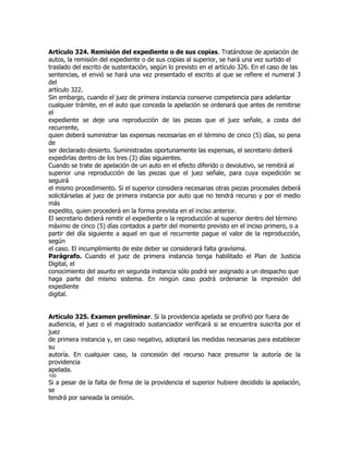 Artículo 324. Remisión del expediente o de sus copias. Tratándose de apelación de
autos, la remisión del expediente o de sus copias al superior, se hará una vez surtido el
traslado del escrito de sustentación, según lo previsto en el artículo 326. En el caso de las
sentencias, el envió se hará una vez presentado el escrito al que se refiere el numeral 3
del
artículo 322.
Sin embargo, cuando el juez de primera instancia conserve competencia para adelantar
cualquier trámite, en el auto que conceda la apelación se ordenará que antes de remitirse
el
expediente se deje una reproducción de las piezas que el juez señale, a costa del
recurrente,
quien deberá suministrar las expensas necesarias en el término de cinco (5) días, so pena
de
ser declarado desierto. Suministradas oportunamente las expensas, el secretario deberá
expedirlas dentro de los tres (3) días siguientes.
Cuando se trate de apelación de un auto en el efecto diferido o devolutivo, se remitirá al
superior una reproducción de las piezas que el juez señale, para cuya expedición se
seguirá
el mismo procedimiento. Si el superior considera necesarias otras piezas procesales deberá
solicitárselas al juez de primera instancia por auto que no tendrá recurso y por el medio
más
expedito, quien procederá en la forma prevista en el inciso anterior.
El secretario deberá remitir el expediente o la reproducción al superior dentro del término
máximo de cinco (5) días contados a partir del momento previsto en el inciso primero, o a
partir del día siguiente a aquel en que el recurrente pague el valor de la reproducción,
según
el caso. El incumplimiento de este deber se considerará falta gravísima.
Parágrafo. Cuando el juez de primera instancia tenga habilitado el Plan de Justicia
Digital, el
conocimiento del asunto en segunda instancia sólo podrá ser asignado a un despacho que
haga parte del mismo sistema. En ningún caso podrá ordenarse la impresión del
expediente
digital.


Artículo 325. Examen preliminar. Si la providencia apelada se profirió por fuera de
audiencia, el juez o el magistrado sustanciador verificará si se encuentra suscrita por el
juez
de primera instancia y, en caso negativo, adoptará las medidas necesarias para establecer
su
autoría. En cualquier caso, la concesión del recurso hace presumir la autoría de la
providencia
apelada.
100
Si a pesar de la falta de firma de la providencia el superior hubiere decidido la apelación,
se
tendrá por saneada la omisión.
 