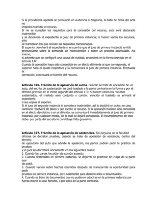 Si la providencia apelada se pronunció en audiencia o diligencia, la falta de firma del acta
no
impedirá tramitar el recurso.
Si no se cumplen los requisitos para la concesión del recurso, este será declarado
inadmisible
y se devolverá el expediente al juez de primera instancia; si fueren varios los recursos,
sólo
se tramitaran los que reúnan los requisitos mencionados.
El superior devolverá el expediente si encuentra que el juez de primera instancia omitió
pronunciarse sobre la demanda de reconvención o sobre un proceso acumulado. Así
mismo,
si advierte que se configuró una causal de nulidad, procederá en la forma prevista en el
artículo 137.
Cuando la apelación haya sido concedida en un efecto diferente al que corresponde, el
superior hará el ajuste respectivo y lo comunicará al juez de primera instancia. Efectuada
la
corrección, continuará el trámite del recurso.


Artículo 326. Trámite de la apelación de autos. Cuando se trate de apelación de un
auto, del escrito de sustentación se dará traslado a la parte contraria en la forma y por el
término previsto en el inciso segundo del artículo 110. Si fueren varios los recursos
sustentados, el traslado será conjunto y común. Vencido el traslado se enviará el
expediente
o sus copias al superior.
Si el juez de segunda instancia lo considera inadmisible, así lo decidirá en auto; en caso
contrario resolverá de plano y por escrito el recurso. Si la apelación hubiere sido concedida
en el efecto devolutivo o en el diferido, se comunicará inmediatamente al juez de primera
instancia, por cualquier medio, de lo cual se dejará constancia. El incumplimiento de este
deber por parte del secretario constituye falta gravísima.



Artículo 327. Trámite de la apelación de sentencias. Sin perjuicio de la facultad
oficiosa de decretar pruebas, cuando se trate de apelación de sentencia, dentro del
término
de ejecutoria del auto que admite la apelación, las partes podrán pedir la práctica de
pruebas
y el juez las decretará únicamente en los siguientes casos:
1. Cuando las partes las pidan de común acuerdo.
2. Cuando decretadas en primera instancia, se dejaron de practicar sin culpa de la parte
que
las pidió.
3. Cuando versen sobre hechos ocurridos después de transcurrida la oportunidad para
pedir
pruebas en primera instancia, pero solamente para demostrarlos o desvirtuarlos.
4. Cuando se trate de documentos que no pudieron aducirse en la primera instancia por
fuerza mayor o caso fortuito, o por obra de la parte contraria.
 