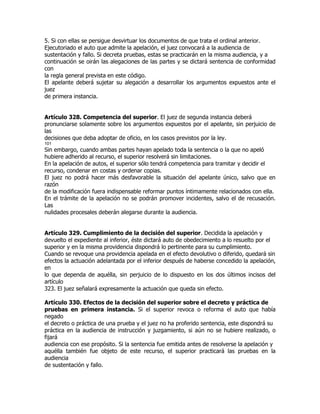 5. Si con ellas se persigue desvirtuar los documentos de que trata el ordinal anterior.
Ejecutoriado el auto que admite la apelación, el juez convocará a la audiencia de
sustentación y fallo. Si decreta pruebas, estas se practicarán en la misma audiencia, y a
continuación se oirán las alegaciones de las partes y se dictará sentencia de conformidad
con
la regla general prevista en este código.
El apelante deberá sujetar su alegación a desarrollar los argumentos expuestos ante el
juez
de primera instancia.


Artículo 328. Competencia del superior. El juez de segunda instancia deberá
pronunciarse solamente sobre los argumentos expuestos por el apelante, sin perjuicio de
las
decisiones que deba adoptar de oficio, en los casos previstos por la ley.
101
Sin embargo, cuando ambas partes hayan apelado toda la sentencia o la que no apeló
hubiere adherido al recurso, el superior resolverá sin limitaciones.
En la apelación de autos, el superior sólo tendrá competencia para tramitar y decidir el
recurso, condenar en costas y ordenar copias.
El juez no podrá hacer más desfavorable la situación del apelante único, salvo que en
razón
de la modificación fuera indispensable reformar puntos íntimamente relacionados con ella.
En el trámite de la apelación no se podrán promover incidentes, salvo el de recusación.
Las
nulidades procesales deberán alegarse durante la audiencia.


Artículo 329. Cumplimiento de la decisión del superior. Decidida la apelación y
devuelto el expediente al inferior, éste dictará auto de obedecimiento a lo resuelto por el
superior y en la misma providencia dispondrá lo pertinente para su cumplimiento.
Cuando se revoque una providencia apelada en el efecto devolutivo o diferido, quedará sin
efectos la actuación adelantada por el inferior después de haberse concedido la apelación,
en
lo que dependa de aquélla, sin perjuicio de lo dispuesto en los dos últimos incisos del
artículo
323. El juez señalará expresamente la actuación que queda sin efecto.

Artículo 330. Efectos de la decisión del superior sobre el decreto y práctica de
pruebas en primera instancia. Si el superior revoca o reforma el auto que había
negado
el decreto o práctica de una prueba y el juez no ha proferido sentencia, este dispondrá su
práctica en la audiencia de instrucción y juzgamiento, si aún no se hubiere realizado, o
fijará
audiencia con ese propósito. Si la sentencia fue emitida antes de resolverse la apelación y
aquélla también fue objeto de este recurso, el superior practicará las pruebas en la
audiencia
de sustentación y fallo.
 