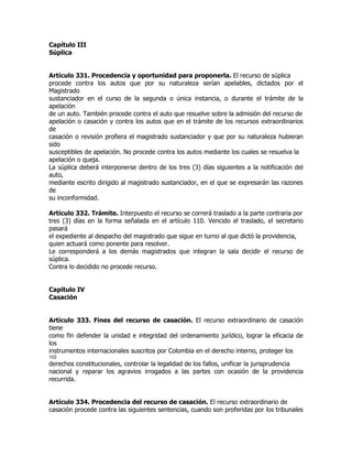 Capítulo III
Súplica


Artículo 331. Procedencia y oportunidad para proponerla. El recurso de súplica
procede contra los autos que por su naturaleza serían apelables, dictados por el
Magistrado
sustanciador en el curso de la segunda o única instancia, o durante el trámite de la
apelación
de un auto. También procede contra el auto que resuelve sobre la admisión del recurso de
apelación o casación y contra los autos que en el trámite de los recursos extraordinarios
de
casación o revisión profiera el magistrado sustanciador y que por su naturaleza hubieran
sido
susceptibles de apelación. No procede contra los autos mediante los cuales se resuelva la
apelación o queja.
La súplica deberá interponerse dentro de los tres (3) días siguientes a la notificación del
auto,
mediante escrito dirigido al magistrado sustanciador, en el que se expresarán las razones
de
su inconformidad.

Artículo 332. Trámite. Interpuesto el recurso se correrá traslado a la parte contraria por
tres (3) días en la forma señalada en el artículo 110. Vencido el traslado, el secretario
pasará
el expediente al despacho del magistrado que sigue en turno al que dictó la providencia,
quien actuará como ponente para resolver.
Le corresponderá a los demás magistrados que integran la sala decidir el recurso de
súplica.
Contra lo decidido no procede recurso.


Capítulo IV
Casación


Artículo 333. Fines del recurso de casación. El recurso extraordinario de casación
tiene
como fin defender la unidad e integridad del ordenamiento jurídico, lograr la eficacia de
los
instrumentos internacionales suscritos por Colombia en el derecho interno, proteger los
102
derechos constitucionales, controlar la legalidad de los fallos, unificar la jurisprudencia
nacional y reparar los agravios irrogados a las partes con ocasión de la providencia
recurrida.


Artículo 334. Procedencia del recurso de casación. El recurso extraordinario de
casación procede contra las siguientes sentencias, cuando son proferidas por los tribunales
 